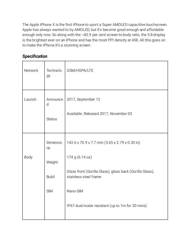The Apple iPhone X is the first iPhone to sport a Super AMOLED capacitive touchscreen.
Apple has always wanted to try AMOLED, but it’s become good enough and affordable
enough only now. So along with the ~82.9 per cent screen-to-body ratio, the 5.8-display
is the brightest ever on an iPhone and has the most PPI density at 458. All this goes on
to make the iPhone X’s a stunning screen.
Specification
Network Technolo
gy
GSM/HSPA/LTE
Launch Announce
d
Status
2017, September 12
Available. Released 2017, November 03
Body
Dimensio
ns
Weight
Build
SIM
143.6 x 70.9 x 7.7 mm (5.65 x 2.79 x 0.30 in)
174 g (6.14 oz)
Glass front (Gorilla Glass), glass back (Gorilla Glass),
stainless steel frame
Nano-SIM
IP67 dust/water resistant (up to 1m for 30 mins)
 