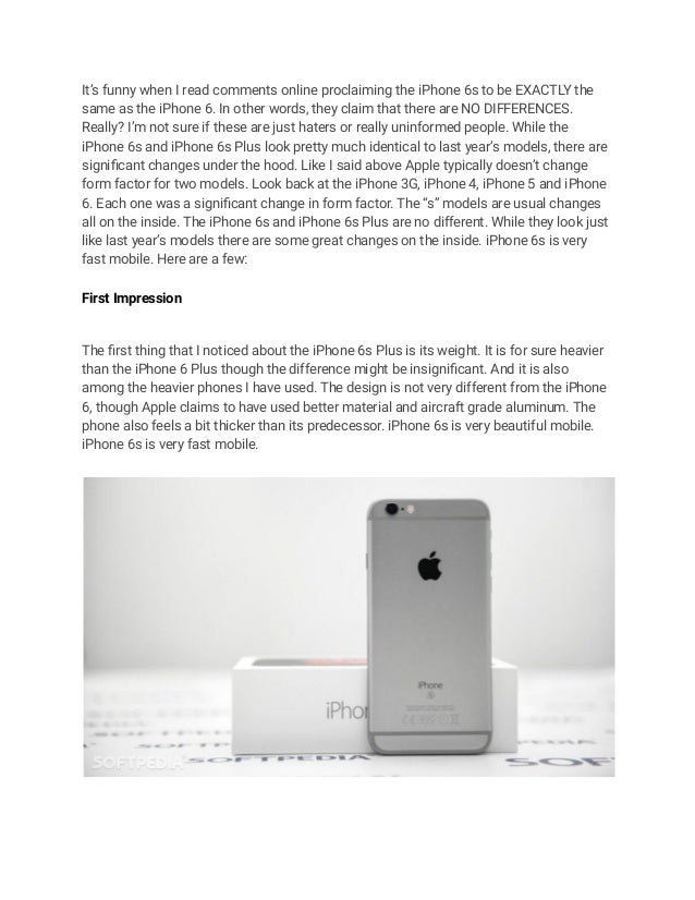 It’s funny when I read comments online proclaiming the iPhone 6s to be EXACTLY the
same as the iPhone 6. In other words, they claim that there are NO DIFFERENCES.
Really? I’m not sure if these are just haters or really uninformed people. While the
iPhone 6s and iPhone 6s Plus look pretty much identical to last year’s models, there are
significant changes under the hood. Like I said above Apple typically doesn’t change
form factor for two models. Look back at the iPhone 3G, iPhone 4, iPhone 5 and iPhone
6. Each one was a significant change in form factor. The “s” models are usual changes
all on the inside. The iPhone 6s and iPhone 6s Plus are no different. While they look just
like last year’s models there are some great changes on the inside. iPhone 6s is very
fast mobile. Here are a few:
First Impression
The first thing that I noticed about the iPhone 6s Plus is its weight. It is for sure heavier
than the iPhone 6 Plus though the difference might be insignificant. And it is also
among the heavier phones I have used. The design is not very different from the iPhone
6, though Apple claims to have used better material and aircraft grade aluminum. The
phone also feels a bit thicker than its predecessor. iPhone 6s is very beautiful mobile.
iPhone 6s is very fast mobile.
 