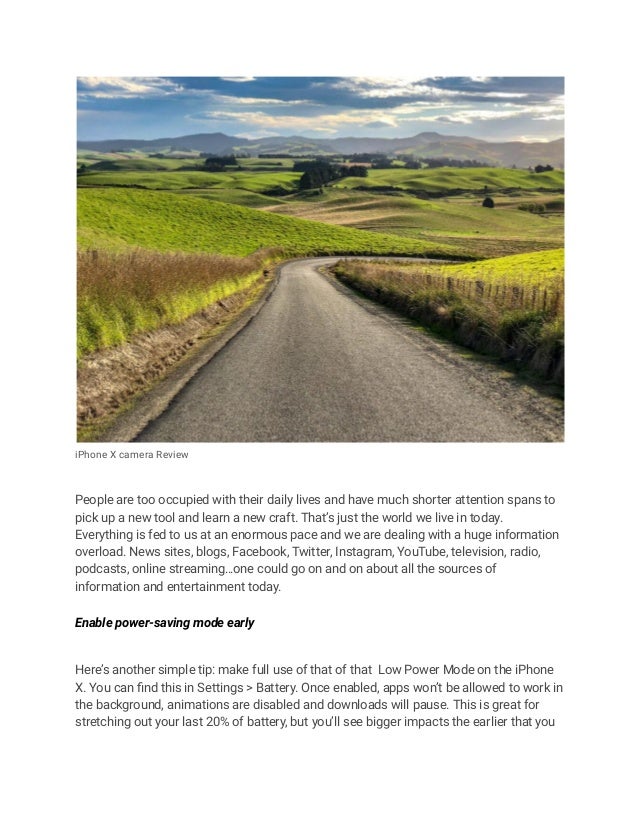 iPhone X camera Review
People are too occupied with their daily lives and have much shorter attention spans to
pick up a new tool and learn a new craft. That’s just the world we live in today.
Everything is fed to us at an enormous pace and we are dealing with a huge information
overload. News sites, blogs, Facebook, Twitter, Instagram, YouTube, television, radio,
podcasts, online streaming…one could go on and on about all the sources of
information and entertainment today.
Enable power-saving mode early
Here’s another simple tip: make full use of that of that Low Power Mode on the iPhone
X. You can find this in Settings > Battery. Once enabled, apps won’t be allowed to work in
the background, animations are disabled and downloads will pause. This is great for
stretching out your last 20% of battery, but you’ll see bigger impacts the earlier that you
 