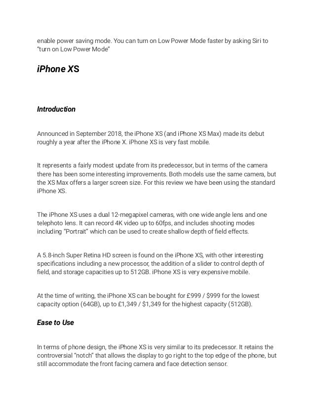 enable power saving mode. You can turn on Low Power Mode faster by asking Siri to
“turn on Low Power Mode”
iPhone XS
Introduction
Announced in September 2018, the iPhone XS (and iPhone XS Max) made its debut
roughly a year after the iPhone X. iPhone XS is very fast mobile.
It represents a fairly modest update from its predecessor, but in terms of the camera
there has been some interesting improvements. Both models use the same camera, but
the XS Max offers a larger screen size. For this review we have been using the standard
iPhone XS.
The iPhone XS uses a dual 12-megapixel cameras, with one wide angle lens and one
telephoto lens. It can record 4K video up to 60fps, and includes shooting modes
including “Portrait” which can be used to create shallow depth of field effects.
A 5.8-inch Super Retina HD screen is found on the iPhone XS, with other interesting
specifications including a new processor, the addition of a slider to control depth of
field, and storage capacities up to 512GB. iPhone XS is very expensive mobile.
At the time of writing, the iPhone XS can be bought for £999 / $999 for the lowest
capacity option (64GB), up to £1,349 / $1,349 for the highest capacity (512GB).
Ease to Use
In terms of phone design, the iPhone XS is very similar to its predecessor. It retains the
controversial “notch” that allows the display to go right to the top edge of the phone, but
still accommodate the front facing camera and face detection sensor.
 