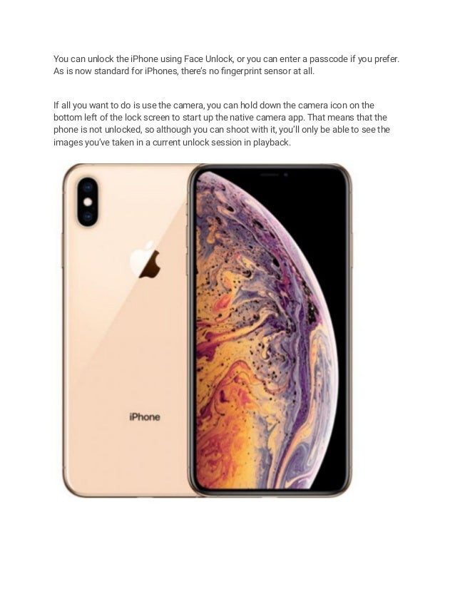 You can unlock the iPhone using Face Unlock, or you can enter a passcode if you prefer.
As is now standard for iPhones, there’s no fingerprint sensor at all.
If all you want to do is use the camera, you can hold down the camera icon on the
bottom left of the lock screen to start up the native camera app. That means that the
phone is not unlocked, so although you can shoot with it, you’ll only be able to see the
images you’ve taken in a current unlock session in playback.
 
