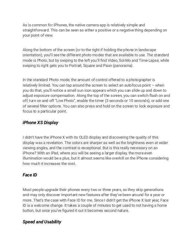 As is common for iPhones, the native camera app is relatively simple and
straightforward. This can be seen as either a positive or a negative thing depending on
your point of view.
Along the bottom of the screen (or to the right if holding the phone in landscape
orientation), you’ll see the different photo modes that are available to use. The standard
mode is Photo, but by swiping to the left you’ll find Video, Sol-Mo and Time-Lapse, while
swiping to right gets you to Portrait, Square and Paon (panorama).
In the standard Photo mode, the amount of control offered to a photographer is
relatively limited. You can tap around the screen to select an autofocus point – when
you do that, you’ll notice a small sun icon appears which you can slide up and down to
adjust exposure compensation. Along the top of the screen, you can switch flash on and
off, turn on and off “Live Photo”, enable the timer (3 seconds or 10 seconds), or add one
of several filter options. You can also press and hold on the screen to lock exposure and
focus to a particular point.
iPhone XS Display
I didn’t have the iPhone X with its OLED display and discovering the quality of this
display was a revelation. The colors are sharper as well as the brightness even at wider
viewing angles, and the contrast is exceptional. But is this really necessary on an
iPhone? With an iPad, where you will be seeing a larger display, the more even
illumination would be a plus, but it almost seems like overkill on the iPhone considering
how much it increases the cost.
Face ID
Most people upgrade their phones every two or three years, so they skip generations
and may only discover important new features after they’ve been around for a year or
more. That’s the case with Face ID for me. Since I didn’t get the iPhone X last year, Face
ID is a welcome change. It takes a couple of minutes to get used to not having a home
button, but once you’ve figured it out it becomes second nature.
Speed and Usability
 