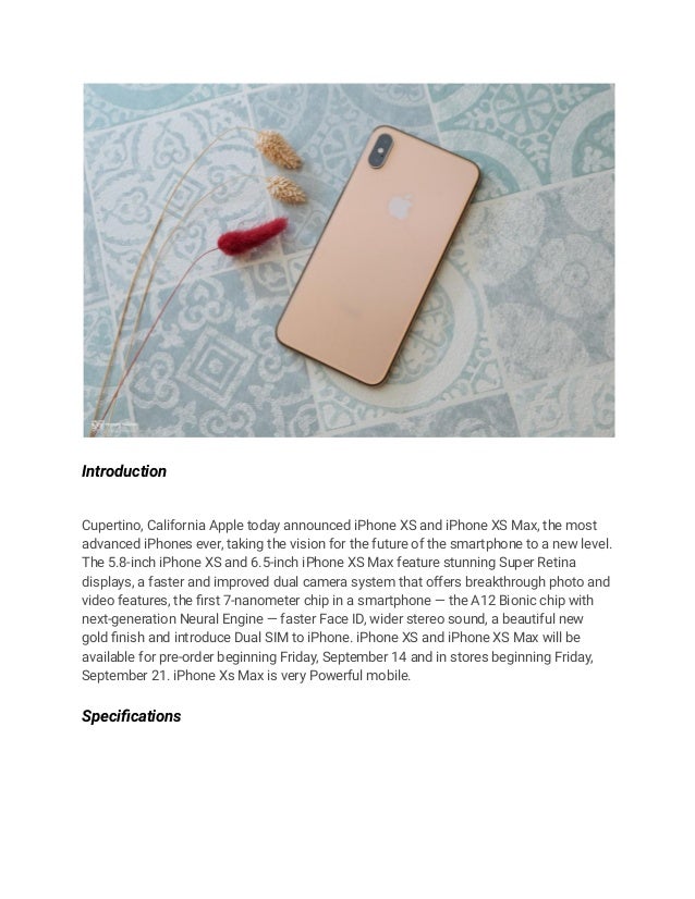 Introduction
Cupertino, California Apple today announced iPhone XS and iPhone XS Max, the most
advanced iPhones ever, taking the vision for the future of the smartphone to a new level.
The 5.8-inch iPhone XS and 6.5-inch iPhone XS Max feature stunning Super Retina
displays, a faster and improved dual camera system that offers breakthrough photo and
video features, the first 7-nanometer chip in a smartphone — the A12 Bionic chip with
next-generation Neural Engine — faster Face ID, wider stereo sound, a beautiful new
gold finish and introduce Dual SIM to iPhone. iPhone XS and iPhone XS Max will be
available for pre-order beginning Friday, September 14 and in stores beginning Friday,
September 21. iPhone Xs Max is very Powerful mobile.
Specifications
 
