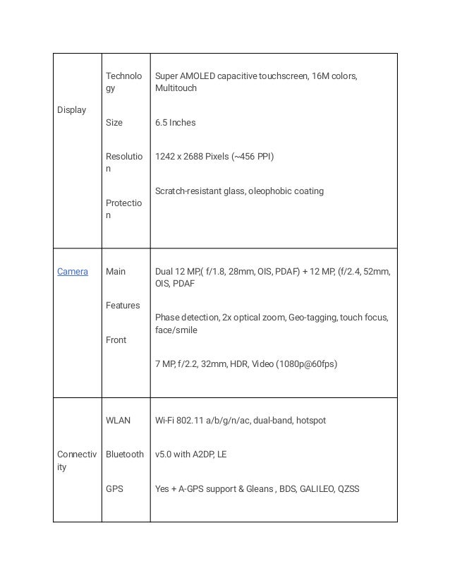 Display
Technolo
gy
Size
Resolutio
n
Protectio
n
Super AMOLED capacitive touchscreen, 16M colors,
Multitouch
6.5 Inches
1242 x 2688 Pixels (~456 PPI)
Scratch-resistant glass, oleophobic coating
Camera Main
Features
Front
Dual 12 MP,( f/1.8, 28mm, OIS, PDAF) + 12 MP, (f/2.4, 52mm,
OIS, PDAF
Phase detection, 2x optical zoom, Geo-tagging, touch focus,
face/smile
7 MP, f/2.2, 32mm, HDR, Video (1080p@60fps)
Connectiv
ity
WLAN
Bluetooth
GPS
Wi-Fi 802.11 a/b/g/n/ac, dual-band, hotspot
v5.0 with A2DP, LE
Yes + A-GPS support & Gleans , BDS, GALILEO, QZSS
 