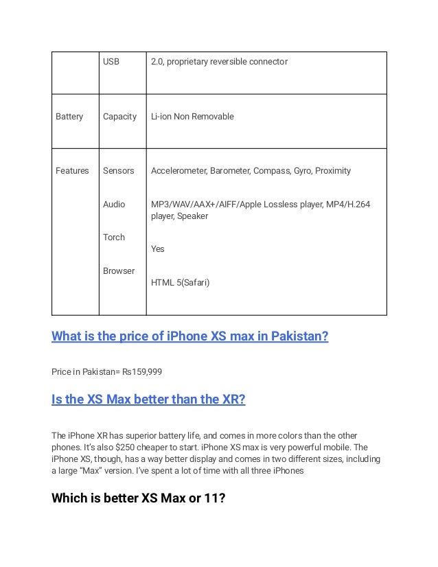 USB 2.0, proprietary reversible connector
Battery Capacity Li-ion Non Removable
Features Sensors
Audio
Torch
Browser
Accelerometer, Barometer, Compass, Gyro, Proximity
MP3/WAV/AAX+/AIFF/Apple Lossless player, MP4/H.264
player, Speaker
Yes
HTML 5(Safari)
What is the price of iPhone XS max in Pakistan?
Price in Pakistan= Rs159,999
Is the XS Max better than the XR?
The iPhone XR has superior battery life, and comes in more colors than the other
phones. It’s also $250 cheaper to start. iPhone XS max is very powerful mobile. The
iPhone XS, though, has a way better display and comes in two different sizes, including
a large “Max” version. I’ve spent a lot of time with all three iPhones
Which is better XS Max or 11?
 