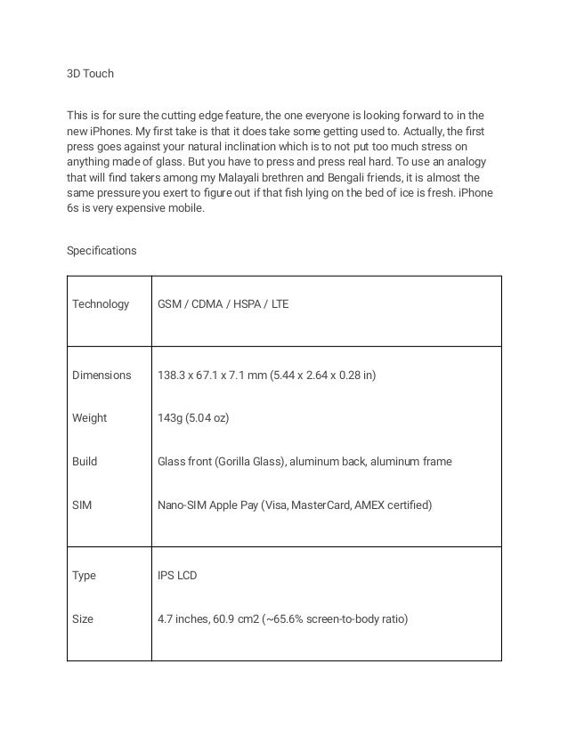 3D Touch
This is for sure the cutting edge feature, the one everyone is looking forward to in the
new iPhones. My first take is that it does take some getting used to. Actually, the first
press goes against your natural inclination which is to not put too much stress on
anything made of glass. But you have to press and press real hard. To use an analogy
that will find takers among my Malayali brethren and Bengali friends, it is almost the
same pressure you exert to figure out if that fish lying on the bed of ice is fresh. iPhone
6s is very expensive mobile.
Specifications
Technology GSM / CDMA / HSPA / LTE
Dimensions
Weight
Build
SIM
138.3 x 67.1 x 7.1 mm (5.44 x 2.64 x 0.28 in)
143g (5.04 oz)
Glass front (Gorilla Glass), aluminum back, aluminum frame
Nano-SIM Apple Pay (Visa, MasterCard, AMEX certified)
Type
Size
IPS LCD
4.7 inches, 60.9 cm2 (~65.6% screen-to-body ratio)
 