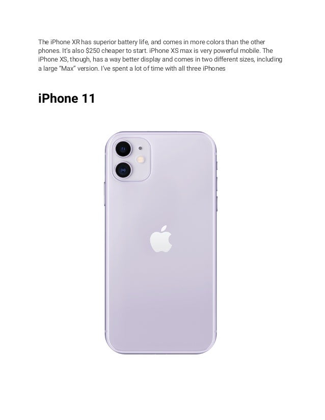 The iPhone XR has superior battery life, and comes in more colors than the other
phones. It’s also $250 cheaper to start. iPhone XS max is very powerful mobile. The
iPhone XS, though, has a way better display and comes in two different sizes, including
a large “Max” version. I’ve spent a lot of time with all three iPhones
iPhone 11
 