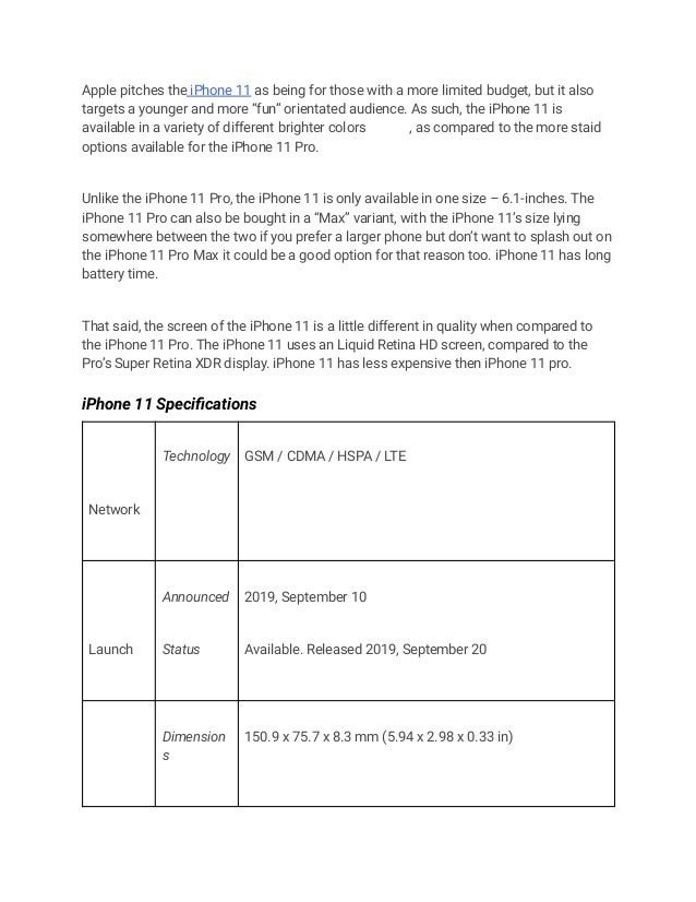 Apple pitches the iPhone 11 as being for those with a more limited budget, but it also
targets a younger and more “fun” orientated audience. As such, the iPhone 11 is
available in a variety of different brighter colors , as compared to the more staid
options available for the iPhone 11 Pro.
Unlike the iPhone 11 Pro, the iPhone 11 is only available in one size – 6.1-inches. The
iPhone 11 Pro can also be bought in a “Max” variant, with the iPhone 11’s size lying
somewhere between the two if you prefer a larger phone but don’t want to splash out on
the iPhone 11 Pro Max it could be a good option for that reason too. iPhone 11 has long
battery time.
That said, the screen of the iPhone 11 is a little different in quality when compared to
the iPhone 11 Pro. The iPhone 11 uses an Liquid Retina HD screen, compared to the
Pro’s Super Retina XDR display. iPhone 11 has less expensive then iPhone 11 pro.
iPhone 11 Specifications
Network
Technology GSM / CDMA / HSPA / LTE
Launch
Announced
Status
2019, September 10
Available. Released 2019, September 20
Dimension
s
150.9 x 75.7 x 8.3 mm (5.94 x 2.98 x 0.33 in)
 