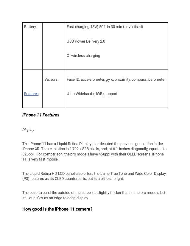 Battery Fast charging 18W, 50% in 30 min (advertised)
USB Power Delivery 2.0
Qi wireless charging
Features
Sensors Face ID, accelerometer, gyro, proximity, compass, barometer
Ultra-Wideband (UWB) support
iPhone 11 Features
Display
The iPhone 11 has a Liquid Retina Display that debuted the previous generation in the
iPhone XR. The resolution is 1,792 x 828 pixels, and, at 6.1-inches diagonally, equates to
326ppi. For comparison, the pro models have 458ppi with their OLED screens. iPhone
11 is very fast mobile.
The Liquid Retina HD LCD panel also offers the same True Tone and Wide Color Display
(P3) features as its OLED counterparts, but is a bit less bright.
The bezel around the outside of the screen is slightly thicker than in the pro models but
still qualifies as an edge-to-edge display.
How good is the iPhone 11 camera?
 