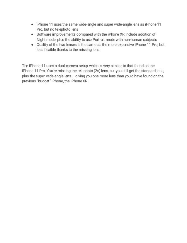 ● iPhone 11 uses the same wide-angle and super wide-angle lens as iPhone 11
Pro, but no telephoto lens
● Software improvements compared with the iPhone XR include addition of
Night mode, plus the ability to use Portrait mode with non-human subjects
● Quality of the two lenses is the same as the more expensive iPhone 11 Pro, but
less flexible thanks to the missing lens
The iPhone 11 uses a dual-camera setup which is very similar to that found on the
iPhone 11 Pro. You’re missing the telephoto (2x) lens, but you still get the standard lens,
plus the super wide-angle lens – giving you one more lens than you’d have found on the
previous “budget” iPhone, the iPhone XR..
 