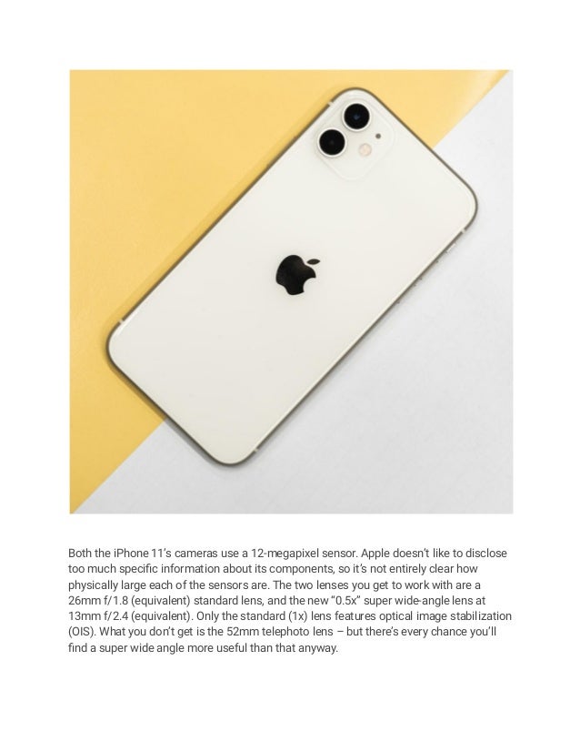 Both the iPhone 11’s cameras use a 12-megapixel sensor. Apple doesn’t like to disclose
too much specific information about its components, so it’s not entirely clear how
physically large each of the sensors are. The two lenses you get to work with are a
26mm f/1.8 (equivalent) standard lens, and the new “0.5x” super wide-angle lens at
13mm f/2.4 (equivalent). Only the standard (1x) lens features optical image stabilization
(OIS). What you don’t get is the 52mm telephoto lens – but there’s every chance you’ll
find a super wide angle more useful than that anyway.
 