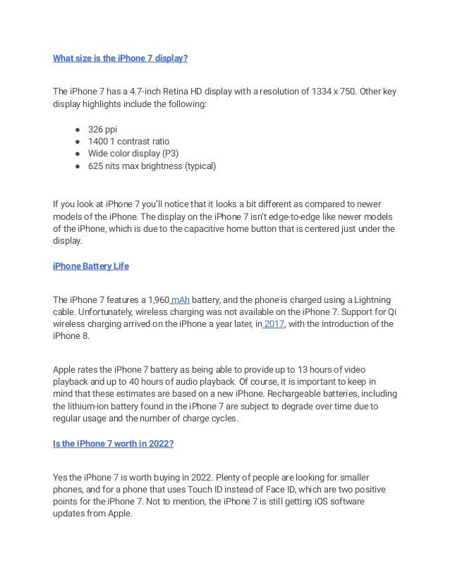 What size is the iPhone 7 display?
The iPhone 7 has a 4.7-inch Retina HD display with a resolution of 1334 x 750. Other key
display highlights include the following:
● 326 ppi
● 1400 1 contrast ratio
● Wide color display (P3)
● 625 nits max brightness (typical)
If you look at iPhone 7 you’ll notice that it looks a bit different as compared to newer
models of the iPhone. The display on the iPhone 7 isn’t edge-to-edge like newer models
of the iPhone, which is due to the capacitive home button that is centered just under the
display.
iPhone Battery Life
The iPhone 7 features a 1,960 mAh battery, and the phone is charged using a Lightning
cable. Unfortunately, wireless charging was not available on the iPhone 7. Support for Qi
wireless charging arrived on the iPhone a year later, in 2017, with the introduction of the
iPhone 8.
Apple rates the iPhone 7 battery as being able to provide up to 13 hours of video
playback and up to 40 hours of audio playback. Of course, it is important to keep in
mind that these estimates are based on a new iPhone. Rechargeable batteries, including
the lithium-ion battery found in the iPhone 7 are subject to degrade over time due to
regular usage and the number of charge cycles.
Is the iPhone 7 worth in 2022?
Yes the iPhone 7 is worth buying in 2022. Plenty of people are looking for smaller
phones, and for a phone that uses Touch ID instead of Face ID, which are two positive
points for the iPhone 7. Not to mention, the iPhone 7 is still getting iOS software
updates from Apple.
 