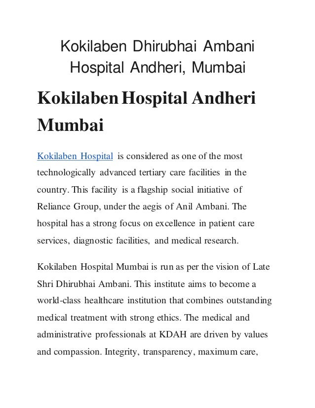 Kokilaben Dhirubhai Ambani
Hospital Andheri, Mumbai
Kokilaben Hospital Andheri
Mumbai
Kokilaben Hospital is considered as one of the most
technologically advanced tertiary care facilities in the
country. This facility is a flagship social initiative of
Reliance Group, under the aegis of Anil Ambani. The
hospital has a strong focus on excellence in patient care
services, diagnostic facilities, and medical research.
Kokilaben Hospital Mumbai is run as per the vision of Late
Shri Dhirubhai Ambani. This institute aims to become a
world-class healthcare institution that combines outstanding
medical treatment with strong ethics. The medical and
administrative professionals at KDAH are driven by values
and compassion. Integrity, transparency, maximum care,
 