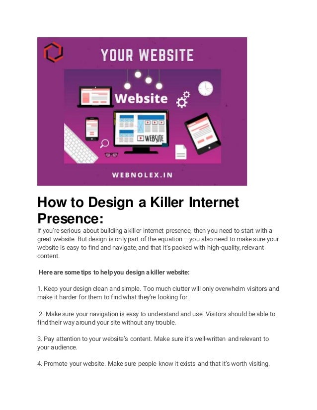 How to Design a Killer Internet
Presence:
If you’re serious about building a killer internet presence, then you need to start with a
great website. But design is only part of the equation – you also need to make sure your
website is easy to find and navigate, and that it’s packed with high-quality, relevant
content.
Here are some tips to help you design a killer website:
1. Keep your design clean and simple. Too much clutter will only overwhelm visitors and
make it harder for them to find what they’re looking for.
2. Make sure your navigation is easy to understand and use. Visitors should be able to
find their way around your site without any trouble.
3. Pay attention to your website’s content. Make sure it’s well-written and relevant to
your audience.
4. Promote your website. Make sure people know it exists and that it’s worth visiting.
 