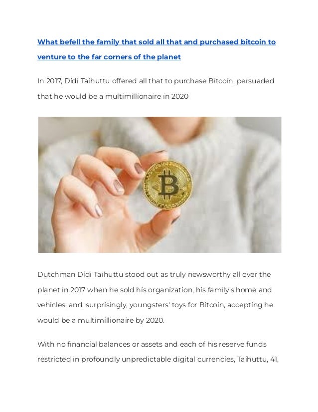 What befell the family that sold all that and purchased bitcoin to
venture to the far corners of the planet
In 2017, Didi Taihuttu offered all that to purchase Bitcoin, persuaded
that he would be a multimillionaire in 2020
Dutchman Didi Taihuttu stood out as truly newsworthy all over the
planet in 2017 when he sold his organization, his family's home and
vehicles, and, surprisingly, youngsters' toys for Bitcoin, accepting he
would be a multimillionaire by 2020.
With no financial balances or assets and each of his reserve funds
restricted in profoundly unpredictable digital currencies, Taihuttu, 41,
 