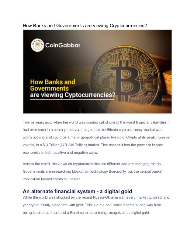 How Banks and Governments are viewing Cryptocurrencies?
Twelve years ago, when the world was coming out of one of the worst financial calamities it
had ever seen in a century, it never thought that the Bitcoin cryptocurrency market was
worth nothing and could be a major geopolitical player like gold. Crypto at its peak, however
volatile, is a $ 3 Trillion(INR 239 Trillion) market. That means it has the power to impact
economies in both positive and negative ways.
Across the world, the views on cryptocurrencies are different and are changing rapidly.
Governments are researching blockchain technology thoroughly, but the central banks'
implication toward crypto is unclear.
An alternate financial system - a digital gold
While the world was shocked by the recent Russia-Ukraine war, every market tumbled, and
yet crypto initially stood firm with gold. This is a big deal since it came a long way from
being labeled as fraud and a Ponzi scheme to being recognized as digital gold.
 