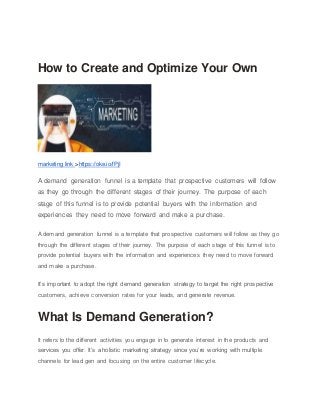 How to Create and Optimize Your Own
marketing link >https://oke.io/fPjI
A demand generation funnel is a template that prospective customers will follow
as they go through the different stages of their journey. The purpose of each
stage of this funnel is to provide potential buyers with the information and
experiences they need to move forward and make a purchase.
A demand generation funnel is a template that prospective customers will follow as they go
through the different stages of their journey. The purpose of each stage of this funnel is to
provide potential buyers with the information and experiences they need to move forward
and make a purchase.
It’s important to adopt the right demand generation strategy to target the right prospective
customers, achieve conversion rates for your leads, and generate revenue.
What Is Demand Generation?
It refers to the different activities you engage in to generate interest in the products and
services you offer. It’s a holistic marketing strategy since you’re working with multiple
channels for lead gen and focusing on the entire customer lifecycle.
 