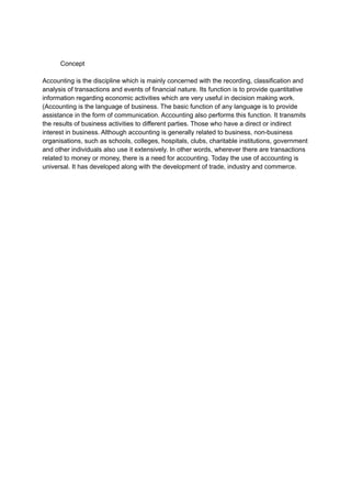 Concept
Accounting is the discipline which is mainly concerned with the recording, classification and
analysis of transactions and events of financial nature. Its function is to provide quantitative
information regarding economic activities which are very useful in decision making work.
(Accounting is the language of business. The basic function of any language is to provide
assistance in the form of communication. Accounting also performs this function. It transmits
the results of business activities to different parties. Those who have a direct or indirect
interest in business. Although accounting is generally related to business, non-business
organisations, such as schools, colleges, hospitals, clubs, charitable institutions, government
and other individuals also use it extensively. In other words, wherever there are transactions
related to money or money, there is a need for accounting. Today the use of accounting is
universal. It has developed along with the development of trade, industry and commerce.
 