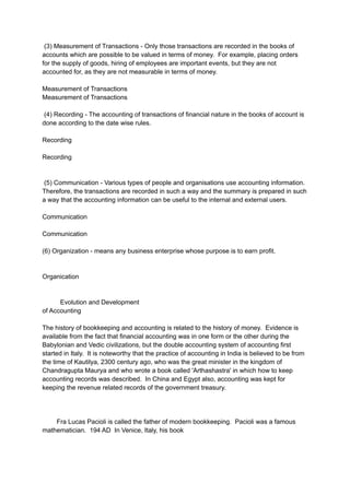 (3) Measurement of Transactions - Only those transactions are recorded in the books of
accounts which are possible to be valued in terms of money. For example, placing orders
for the supply of goods, hiring of employees are important events, but they are not
accounted for, as they are not measurable in terms of money.
Measurement of Transactions
Measurement of Transactions
(4) Recording - The accounting of transactions of financial nature in the books of account is
done according to the date wise rules.
Recording
Recording
(5) Communication - Various types of people and organisations use accounting information.
Therefore, the transactions are recorded in such a way and the summary is prepared in such
a way that the accounting information can be useful to the internal and external users.
Communication
Communication
(6) Organization - means any business enterprise whose purpose is to earn profit.
Organication
Evolution and Development
of Accounting
The history of bookkeeping and accounting is related to the history of money. Evidence is
available from the fact that financial accounting was in one form or the other during the
Babylonian and Vedic civilizations, but the double accounting system of accounting first
started in Italy. It is noteworthy that the practice of accounting in India is believed to be from
the time of Kautilya, 2300 century ago, who was the great minister in the kingdom of
Chandragupta Maurya and who wrote a book called 'Arthashastra' in which how to keep
accounting records was described. In China and Egypt also, accounting was kept for
keeping the revenue related records of the government treasury.
Fra Lucas Pacioli is called the father of modern bookkeeping. Pacioli was a famous
mathematician. 194 AD In Venice, Italy, his book
 