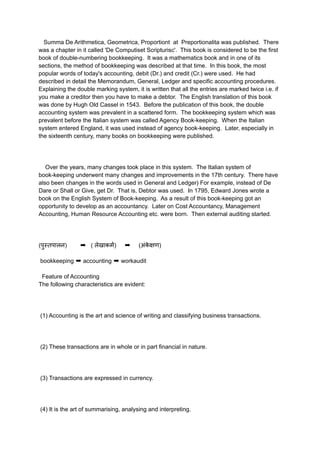 Summa De Arithmetica, Geometrica, Proportiont at Preportionalita was published. There
was a chapter in it called 'De Computiset Scripturisc'. This book is considered to be the first
book of double-numbering bookkeeping. It was a mathematics book and in one of its
sections, the method of bookkeeping was described at that time. In this book, the most
popular words of today's accounting, debit (Dr.) and credit (Cr.) were used. He had
described in detail the Memorandum, General, Ledger and specific accounting procedures.
Explaining the double marking system, it is written that all the entries are marked twice i.e. if
you make a creditor then you have to make a debtor. The English translation of this book
was done by Hugh Old Cassel in 1543. Before the publication of this book, the double
accounting system was prevalent in a scattered form. The bookkeeping system which was
prevalent before the Italian system was called Agency Book-keeping. When the Italian
system entered England, it was used instead of agency book-keeping. Later, especially in
the sixteenth century, many books on bookkeeping were published.
Over the years, many changes took place in this system. The Italian system of
book-keeping underwent many changes and improvements in the 17th century. There have
also been changes in the words used in General and Ledger) For example, instead of De
Dare or Shall or Give, get Dr. That is, Debtor was used. In 1795, Edward Jones wrote a
book on the English System of Book-keeping. As a result of this book-keeping got an
opportunity to develop as an accountancy. Later on Cost Accountancy, Management
Accounting, Human Resource Accounting etc. were born. Then external auditing started.
(पुस्तपालन) ➡ ( लेखाकर्म) ➡ (अंक
े क्षण)
bookkeeping ➡ accounting ➡ workaudit
Feature of Accounting
The following characteristics are evident:
(1) Accounting is the art and science of writing and classifying business transactions.
(2) These transactions are in whole or in part financial in nature.
(3) Transactions are expressed in currency.
(4) It is the art of summarising, analysing and interpreting.
 