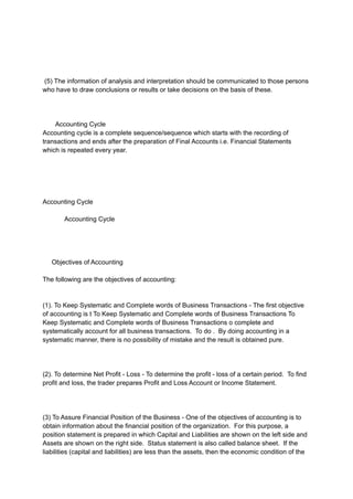 (5) The information of analysis and interpretation should be communicated to those persons
who have to draw conclusions or results or take decisions on the basis of these.
Accounting Cycle
Accounting cycle is a complete sequence/sequence which starts with the recording of
transactions and ends after the preparation of Final Accounts i.e. Financial Statements
which is repeated every year.
Accounting Cycle
Accounting Cycle
Objectives of Accounting
The following are the objectives of accounting:
(1). To Keep Systematic and Complete words of Business Transactions - The first objective
of accounting is t To Keep Systematic and Complete words of Business Transactions To
Keep Systematic and Complete words of Business Transactions o complete and
systematically account for all business transactions. To do . By doing accounting in a
systematic manner, there is no possibility of mistake and the result is obtained pure.
(2). To determine Net Profit - Loss - To determine the profit - loss of a certain period. To find
profit and loss, the trader prepares Profit and Loss Account or Income Statement.
(3) To Assure Financial Position of the Business - One of the objectives of accounting is to
obtain information about the financial position of the organization. For this purpose, a
position statement is prepared in which Capital and Liabilities are shown on the left side and
Assets are shown on the right side. Status statement is also called balance sheet. If the
liabilities (capital and liabilities) are less than the assets, then the economic condition of the
 