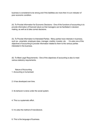 business is considered to be strong and if the liabilities are more then it is an indicator of
poor economic condition.
(4). To Provide Information for Economic Decisions - One of the functions of accounting is to
provide information of financial nature so that managers can be facilitated in decision
making, as well as to take correct decisions.
(5). To Provide Information to Interested Parties - Many parties have interests in business,
such as - proprietor, employee class, manager, creditor, investor, etc. . It is also one of the
objectives of accounting to provide information related to them to the various parties
interested in the business.
(6). To Meet Legal Requirements - One of the objectives of accounting is also to meet
various statutory requirements.
Nature of Accounting
1. Accounting is humanised.
2. It has developed over time.
3. Its behavior is done under the social system.
4. This is a systematic effort.
5. It is also the method of manufacture.
6. This is the language of business.
 