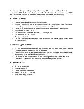 The last step in the genetic Engineering is Screening of the cells. After Introduction of
recombinant DNA into the host cell, it is essential to identify those cell has received the rDNA or
not. This process is called as screening. There are various methods of Screening.
1. Genetic Method:
● Also known as direct selection of Recombinants
● If cloned DNA itself codes for antibiotic Resistant Gene (ampr
) gene, the rDNA can be
allowed to grow on minimal medium that contain ampecilline.
● So only such a recombinant will grow which contain ampicilline resistance gene.
● for example: we have 3 cells
● Cell A = contains recombinant plasmid plus foreign DNA
● Cell B = contains only plasmid
● Cell C = No Plasmid
● So Cell C will be killed and A&B will survive which we can distinguish by using synthetic
vector like PBR32.
2. Immunological Method:
● It is very powerful technique as the only requirement is that the required mRNA encodes
a protein for which suitable antibody is available.
● Antibodies are used to identify the colonies that synthesize antigen encoded by foreign
DNA present is the plasmid of bacterial clone.
● The protein of that bacteria which have rDNA and protein of rDNA is reacted with
antibodies. If it gives result of our desire, it means that gene is present.
3. Other Methods:
● Nucleic Acid analysis
● Blotting technique
● Southern Blotting is for DNA
● Western blotting is for Protein
● Northern Blotting is for RNA.
 