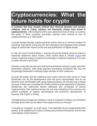Cryptocurrencies: What the
future holds for crypto
In countries that have recently suffered from financial disasters and currency
collapses, such as Turkey, Lebanon, and Venezuela, citizens have turned to
cryptocurrencies . After being forced to use a dead-end store of value or currency,
the public in these countries eventually seemed more inclined to turn to
cryptocurrencies as a "safe haven".
A social change whereby cryptocurrencies will be used as a common medium of
exchange may still be a long way off. But institutions and regulators have already
begun to soften their stance on the use and proliferation of digital assets.
In July, the case of United States v. Harmon forced the federal courts to make an
important statement about money. Chief Justice Beryl A. Howell stated that
money “ordinarily means a medium of exchange, a method of payment, or a store
of value. Bitcoin is all of that.”
However, every day we see more and more businesses turning to crypto and other
blockchain solutions. Even large payment processing companies like Visa are
increasingly interested in offering crypto services to their customers .
As both the public and the traditional tech sector become more aware of what
blockchain can do, the development work will grow exponentially. And as we
become more comfortable with using cryptocurrencies, we will also see a steady
increase in their use in everyday life, further reinforcing the statement of Cameron
Winklevoss, the well-known Bitcoin billionaire and co-founder of Gemini
cryptocurrency, that cryptocurrencies are not only emerging forms currency, but
perfect examples of organic technological and economic development. In
essence, that Crypto is money.
The legal status of crypto (ie, whether or not it is "property") matters, as it will affect
the legal action that can be taken if the cryptocurrency is misused.
To qualify as "property" an asset must: 1) be identified, 2) be recognized by third
parties, 3) be capable by its nature of being assumed by third parties, and 4) have
some degree of permanence.
 
