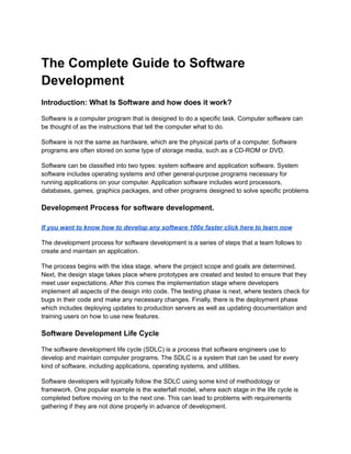 The Complete Guide to Software
Development
Introduction: What Is Software and how does it work?
Software is a computer program that is designed to do a specific task. Computer software can
be thought of as the instructions that tell the computer what to do.
Software is not the same as hardware, which are the physical parts of a computer. Software
programs are often stored on some type of storage media, such as a CD-ROM or DVD.
Software can be classified into two types: system software and application software. System
software includes operating systems and other general-purpose programs necessary for
running applications on your computer. Application software includes word processors,
databases, games, graphics packages, and other programs designed to solve specific problems
Development Process for software development.
If you want to know how to develop any software 100x faster click here to learn now
The development process for software development is a series of steps that a team follows to
create and maintain an application.
The process begins with the idea stage, where the project scope and goals are determined.
Next, the design stage takes place where prototypes are created and tested to ensure that they
meet user expectations. After this comes the implementation stage where developers
implement all aspects of the design into code. The testing phase is next, where testers check for
bugs in their code and make any necessary changes. Finally, there is the deployment phase
which includes deploying updates to production servers as well as updating documentation and
training users on how to use new features.
Software Development Life Cycle
The software development life cycle (SDLC) is a process that software engineers use to
develop and maintain computer programs. The SDLC is a system that can be used for every
kind of software, including applications, operating systems, and utilities.
Software developers will typically follow the SDLC using some kind of methodology or
framework. One popular example is the waterfall model, where each stage in the life cycle is
completed before moving on to the next one. This can lead to problems with requirements
gathering if they are not done properly in advance of development.
 