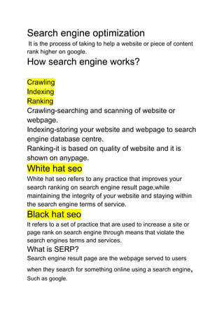 Search engine optimization
It is the process of taking to help a website or piece of content
rank higher on google.
How search engine works?
Crawling
Indexing
Ranking
Crawling-searching and scanning of website or
webpage.
Indexing-storing your website and webpage to search
engine database centre.
Ranking-it is based on quality of website and it is
shown on anypage.
White hat seo
White hat seo refers to any practice that improves your
search ranking on search engine result page,while
maintaining the integrity of your website and staying within
the search engine terms of service.
Black hat seo
It refers to a set of practice that are used to increase a site or
page rank on search engine through means that violate the
search engines terms and services.
What is SERP?
Search engine result page are the webpage served to users
when they search for something online using a search engine,
Such as google.
 