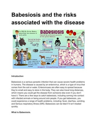 Babesiosis and the risks
associated with the disease
Introduction
Babesiosis is a serious parasitic infection that can cause severe health problems
in humans. The disease is caused by an enterovirus, which is a type of virus that
comes from the soil or water. Enteroviruses are often easy to spread because
they’re small and easy to store in the body. They can also travel long distances,
which means you could get the disease from someone else even if you don’t
have it. There are a few ways to catch babesiosis, including coming into contact
with infected animals or being around sick people. If you get babesiosis, you
could experience a range of health problems, including: fever, diarrhea, vomiting,
and Serious respiratory illness (SRI). Babesiosis can be fatal if it isn’t treated
quickly.
What is Babesiosis.
 