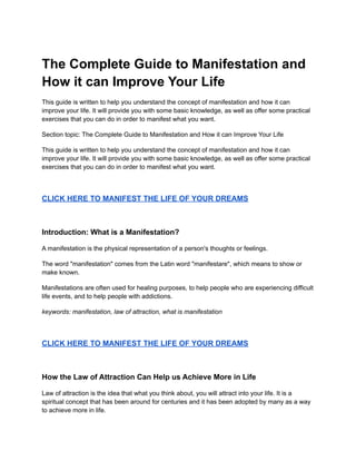 The Complete Guide to Manifestation and
How it can Improve Your Life
This guide is written to help you understand the concept of manifestation and how it can
improve your life. It will provide you with some basic knowledge, as well as offer some practical
exercises that you can do in order to manifest what you want.
Section topic: The Complete Guide to Manifestation and How it can Improve Your Life
This guide is written to help you understand the concept of manifestation and how it can
improve your life. It will provide you with some basic knowledge, as well as offer some practical
exercises that you can do in order to manifest what you want.
CLICK HERE TO MANIFEST THE LIFE OF YOUR DREAMS
Introduction: What is a Manifestation?
A manifestation is the physical representation of a person's thoughts or feelings.
The word "manifestation" comes from the Latin word "manifestare", which means to show or
make known.
Manifestations are often used for healing purposes, to help people who are experiencing difficult
life events, and to help people with addictions.
keywords: manifestation, law of attraction, what is manifestation
CLICK HERE TO MANIFEST THE LIFE OF YOUR DREAMS
How the Law of Attraction Can Help us Achieve More in Life
Law of attraction is the idea that what you think about, you will attract into your life. It is a
spiritual concept that has been around for centuries and it has been adopted by many as a way
to achieve more in life.
 