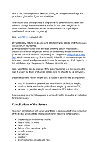 after a diet, intense physical exertion, fasting, or taking dubious drugs that
promise to give a slim figure in a short time.
The second type of weight loss is diagnosed if a person has not taken any
action to change the number on the scales. In this case, weight loss is
associated with the development of various ailments or physiological
conditions (for example, pregnancy).
Also, weight loss is divided into:
physiologically natural (in people who constantly play sports, limit themselves
in nutrition, in newborns);
pathological (associated with diseases or taking certain medications).
Doctors assure that weight loss should be additionally divided into normal
(does not harm the health of the patient) and dangerous (weight loss is very
fast, which causes a strong blow to health). It is difficult to name any specific
indicators, since these figures are individual for each person. It all depends on
the initial data, age, the presence of chronic ailments, etc.
Also, weight loss can be gradual (if the patient adheres to a diet designed to
lose 4-5 kg ​
​
in 30 days) or sharp (a person gets rid of up to 10 kg per week).
Depending on the rate of weight loss, 3 stages of severity are distinguished:
● mild: in 6 months a person loses less than 5% of the total weight;
● medium: in six months the patient loses weight by more than 5%;
● severe: progressive weight loss of more than 10% in 6 months.
A severe degree of deviation poses a serious threat to life and is an indication
for intensive care.
Complications of the disease
The main complication with large weight loss is cachexia (extreme exhaustion
of the body). Such a state entails a number of negative consequences:
● weakening of the immune system;
● loss of libido (in men);
● heart failure;
● failure of the menstrual cycle;
● muscle spasms;
● arrhythmia;
● disability;
● trophic changes in nails and hair.
 