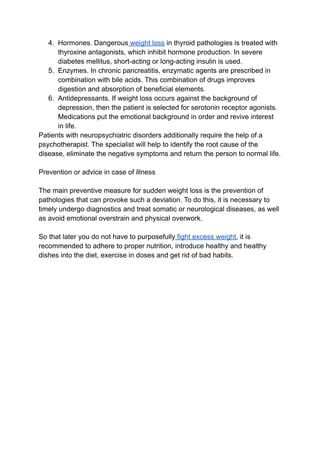 4. Hormones. Dangerous weight loss in thyroid pathologies is treated with
thyroxine antagonists, which inhibit hormone production. In severe
diabetes mellitus, short-acting or long-acting insulin is used.
5. Enzymes. In chronic pancreatitis, enzymatic agents are prescribed in
combination with bile acids. This combination of drugs improves
digestion and absorption of beneficial elements.
6. Antidepressants. If weight loss occurs against the background of
depression, then the patient is selected for serotonin receptor agonists.
Medications put the emotional background in order and revive interest
in life.
Patients with neuropsychiatric disorders additionally require the help of a
psychotherapist. The specialist will help to identify the root cause of the
disease, eliminate the negative symptoms and return the person to normal life.
Prevention or advice in case of illness
The main preventive measure for sudden weight loss is the prevention of
pathologies that can provoke such a deviation. To do this, it is necessary to
timely undergo diagnostics and treat somatic or neurological diseases, as well
as avoid emotional overstrain and physical overwork.
So that later you do not have to purposefully fight excess weight, it is
recommended to adhere to proper nutrition, introduce healthy and healthy
dishes into the diet, exercise in doses and get rid of bad habits.
 