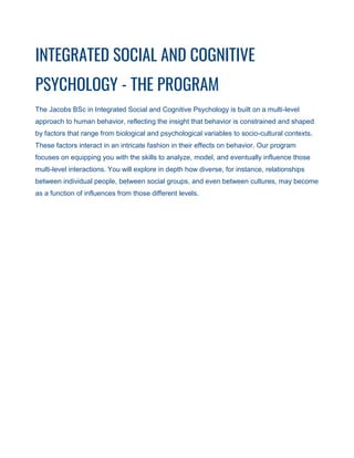 INTEGRATED SOCIAL AND COGNITIVE
PSYCHOLOGY - THE PROGRAM
The Jacobs BSc in Integrated Social and Cognitive Psychology is built on a multi-level
approach to human behavior, reflecting the insight that behavior is constrained and shaped
by factors that range from biological and psychological variables to socio-cultural contexts.
These factors interact in an intricate fashion in their effects on behavior. Our program
focuses on equipping you with the skills to analyze, model, and eventually influence those
multi-level interactions. You will explore in depth how diverse, for instance, relationships
between individual people, between social groups, and even between cultures, may become
as a function of influences from those different levels.
 