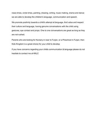 news times, circle times, painting, drawing, writing, music making, drama and dance
we are able to develop the children's language, communication and speech.
We promote positivity towards a child's attempt at language. And value and respect
their culture and language, having genuine conversations with the child using
gestures, eye contact and props. One to one conversations are great as long as they
are not rushed.
Parents who are looking for Nursery in near to Furjan, or a Preschool in Furjan, then
Kids Kingdom is a great choice for your child to develop
If you have concerns regarding your childs communication & language please do not
hesitate to contact me at KKLC
 