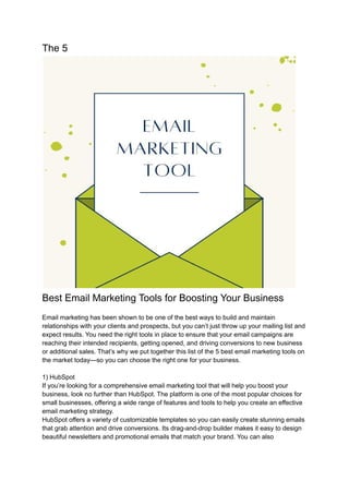 The 5
Best Email Marketing Tools for Boosting Your Business
Email marketing has been shown to be one of the best ways to build and maintain
relationships with your clients and prospects, but you can’t just throw up your mailing list and
expect results. You need the right tools in place to ensure that your email campaigns are
reaching their intended recipients, getting opened, and driving conversions to new business
or additional sales. That’s why we put together this list of the 5 best email marketing tools on
the market today—so you can choose the right one for your business.
1) HubSpot
If you’re looking for a comprehensive email marketing tool that will help you boost your
business, look no further than HubSpot. The platform is one of the most popular choices for
small businesses, offering a wide range of features and tools to help you create an effective
email marketing strategy.
HubSpot offers a variety of customizable templates so you can easily create stunning emails
that grab attention and drive conversions. Its drag-and-drop builder makes it easy to design
beautiful newsletters and promotional emails that match your brand. You can also
 