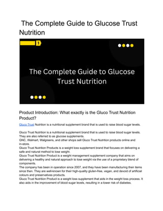 The Complete Guide to Glucose Trust
Nutrition
Product Introduction: What exactly is the Gluco Trust Nutrition
Product?
Gluco Trust Nutrition is a nutritional supplement brand that is used to raise blood sugar levels.
Gluco Trust Nutrition is a nutritional supplement brand that is used to raise blood sugar levels.
They are also referred to as glucose supplements.
GNC, Walmart, Walgreens, and other shops sell Gluco Trust Nutrition products online and
in-store.
Gluco Trust Nutrition Products is a weight loss supplement brand that focuses on delivering a
safe and natural method to lose weight.
Gluco Trust Nutrition Product is a weight management supplement company that aims on
delivering a healthy and natural approach to lose weight via the use of a proprietary blend of
components.
The company has been in operation since 2007, and they have been manufacturing their items
since then. They are well-known for their high-quality gluten-free, vegan, and devoid of artificial
colours and preservatives products.
Gluco Trust Nutrition Product is a weight loss supplement that aids in the weight loss process. It
also aids in the improvement of blood sugar levels, resulting in a lower risk of diabetes.
 