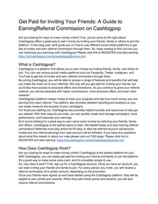 Get Paid for Inviting Your Friends: A Guide to
EarningReferral Commission on Cashbigpop
Are you looking for ways to make money online? If so, you've come to the right place!
Cashbigpop offers a great way to earn money by inviting your friends, family or others to join the
platform. In this blog post, we'll guide you on how to use different social media platforms to get
lots of invites and earn referral commission through them. So, keep reading to find out how you
can maximize your earnings with Cashbigpop! Please click link to REGISTER and start earning:
https://ref.cashbigpop.com/ehisakabiggy@yahoo.com
What is Cashbigpop?
Cashbigpop is a platform that allows you to earn money by inviting friends, family, and others to
join. You can use various social media platforms such as Facebook, Twitter, Instagram, and
YouTube to get lots of invites and earn referral commission through them.
By joining Cashbigpop, you will be able to access a range of features and benefits that will help
you make the most out of your referrals. Not only will you get paid for inviting your friends, but
you'll also have access to exclusive offers and promotions. As you continue to grow your referral
network, you will be rewarded with higher commissions, more exclusive offers, and even cash
rewards!
Cashbigpop's platform makes it easy to track your progress and see how much money you are
earning from each referral. The platform also provides detailed reporting and analytics so you
can easily measure the success of your campaigns.
For those just starting out, Cashbigpop also provides helpful tutorials and resources to help get
you started. With their easy-to-use tools, you can quickly create and manage campaigns, track
performance, and maximize your earnings.
So if you're looking for a great way to earn some extra income by referring your friends, family,
and others, Cashbigpop is the perfect place to start. Get started today and start earning referral
commission! Referrals must stay active for 60 days or else the referred account will become
invalid and any referral earnings from said account will be forfeited. If you have any questions
about what this means or about our rules please visit our FAQ page. Please click lick to
REGISTER and start earning: https://ref.cashbigpop.com/ehisakabiggy@yahoo.com
How Does Cashbigpop Work?
Are you looking for ways to make money online? Cashbigpop is the perfect platform for you!
With Cashbigpop, you can easily get paid for inviting your friends and family to join the platform.
It's a great way to make some extra cash, and it's incredibly simple to use.
So, how does it work? First, sign up for a Cashbigpop account. Once you have an account, you
can start inviting your friends and family to join. For every person you invite, you will receive a
referral commission of a certain amount, depending on the promotion.
Once your friends have signed up and have started using the Cashbigpop platform, they will be
eligible to earn points and rewards. When they earn these points and rewards, you will also
receive referral commissions.
 