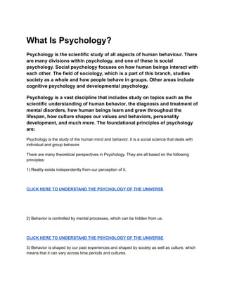 What Is Psychology?
Psychology is the scientific study of all aspects of human behaviour. There
are many divisions within psychology, and one of these is social
psychology. Social psychology focuses on how human beings interact with
each other. The field of sociology, which is a part of this branch, studies
society as a whole and how people behave in groups. Other areas include
cognitive psychology and developmental psychology.
Psychology is a vast discipline that includes study on topics such as the
scientific understanding of human behavior, the diagnosis and treatment of
mental disorders, how human beings learn and grow throughout the
lifespan, how culture shapes our values and behaviors, personality
development, and much more. The foundational principles of psychology
are:
Psychology is the study of the human mind and behavior. It is a social science that deals with
individual and group behavior.
There are many theoretical perspectives in Psychology. They are all based on the following
principles:
1) Reality exists independently from our perception of it.
CLICK HERE TO UNDERSTAND THE PSYCHOLOGY OF THE UNIVERSE
2) Behavior is controlled by mental processes, which can be hidden from us.
CLICK HERE TO UNDERSTAND THE PSYCHOLOGY OF THE UNIVERSE
3) Behavior is shaped by our past experiences and shaped by society as well as culture, which
means that it can vary across time periods and cultures.
 