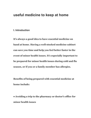 useful medicine to keep at home
I. Introduction
It’s always a good idea to have essential medicine on
hand at home. Having a well-stocked medicine cabinet
can save you time and help you feel better faster in the
event of minor health issues. It’s especially important to
be prepared for minor health issues during cold and flu
season, or if you or a family member has allergies.
Benefits of being prepared with essential medicine at
home include:
● Avoiding a trip to the pharmacy or doctor’s office for
minor health issues
 