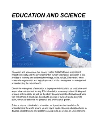 EDUCATION AND SCIENCE
Education and science are two closely related fields that have a significant
impact on society and the advancement of human knowledge. Education is the
process of learning and acquiring knowledge, skills, values, and beliefs, while
science is a systematic and logical approach to discovering new knowledge and
understanding the natural world.
One of the main goals of education is to prepare individuals to be productive and
responsible members of society. Education helps to develop critical thinking and
problem-solving skills, as well as the ability to communicate effectively and work
well with others. It also helps to cultivate a sense of curiosity and a desire to
learn, which are essential for personal and professional growth.
Science plays a critical role in education, as it provides the foundation for
understanding the world around us and how it works. Science education helps to
develop critical thinking and problem-solving skills, as well as an understanding
 