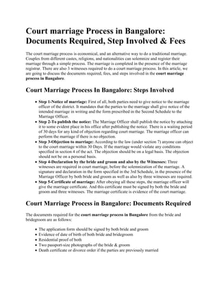 Court marriage Process in Bangalore:
Documents Required, Step Involved & Fees
The court marriage process is economical, and an alternative way to do a traditional marriage.
Couples from different castes, religions, and nationalities can solemnize and register their
marriage through a simple process. The marriage is completed in the presence of the marriage
registrar. There are also 3 witnesses required to do a court marriage process. In this article, we
are going to discuss the documents required, fees, and steps involved in the court marriage
process in Bangalore.
Court Marriage Process In Bangalore: Steps Involved
 Step 1-Notice of marriage: First of all, both parties need to give notice to the marriage
officer of the district. It mandates that the parties to the marriage shall give notice of the
intended marriage in writing and the form prescribed in the Second Schedule to the
Marriage Officer.
 Step 2-To publish the notice: The Marriage Officer shall publish the notice by attaching
it to some evident place in his office after publishing the notice. There is a waiting period
of 30 days for any kind of objection regarding court marriage. The marriage officer can
perform the marriage if there is no objection.
 Step 3-Objection to marriage: According to the law (under section 7) anyone can object
to the court marriage within 30 Days. If the marriage would violate any conditions
specified in section 4 of the act. The objection should be on a legal basis. The objection
should not be on a personal basis.
 Step 4-Declaration by the bride and groom and also by the Witnesses: Three
witnesses are required in court marriage, before the solemnization of the marriage. A
signature and declaration in the form specified in the 3rd Schedule, in the presence of the
Marriage Officer by both bride and groom as well as also by three witnesses are required.
 Step 5-Certificate of marriage: After obeying all these steps, the marriage officer will
give the marriage certificate. And this certificate must be signed by both the bride and
groom and three witnesses. The marriage certificate is evidence of the court marriage.
Court Marriage Process in Bangalore: Documents Required
The documents required for the court marriage process in Bangalore from the bride and
bridegroom are as follows:
 The application form should be signed by both bride and groom
 Evidence of date of birth of both bride and bridegroom
 Residential proof of both
 Two passport-size photographs of the bride & groom
 Death certificate or divorce order if the parties are previously married
 