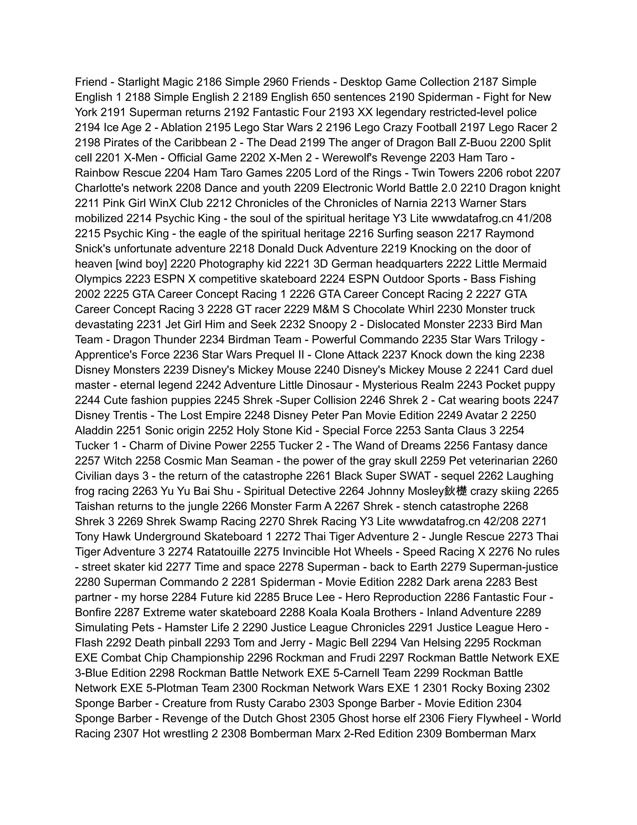 Friend - Starlight Magic 2186 Simple 2960 Friends - Desktop Game Collection 2187 Simple
English 1 2188 Simple English 2 2189 English 650 sentences 2190 Spiderman - Fight for New
York 2191 Superman returns 2192 Fantastic Four 2193 XX legendary restricted-level police
2194 Ice Age 2 - Ablation 2195 Lego Star Wars 2 2196 Lego Crazy Football 2197 Lego Racer 2
2198 Pirates of the Caribbean 2 - The Dead 2199 The anger of Dragon Ball Z-Buou 2200 Split
cell 2201 X-Men - Official Game 2202 X-Men 2 - Werewolf's Revenge 2203 Ham Taro -
Rainbow Rescue 2204 Ham Taro Games 2205 Lord of the Rings - Twin Towers 2206 robot 2207
Charlotte's network 2208 Dance and youth 2209 Electronic World Battle 2.0 2210 Dragon knight
2211 Pink Girl WinX Club 2212 Chronicles of the Chronicles of Narnia 2213 Warner Stars
mobilized 2214 Psychic King - the soul of the spiritual heritage Y3 Lite wwwdatafrog.cn 41/208
2215 Psychic King - the eagle of the spiritual heritage 2216 Surfing season 2217 Raymond
Snick's unfortunate adventure 2218 Donald Duck Adventure 2219 Knocking on the door of
heaven [wind boy] 2220 Photography kid 2221 3D German headquarters 2222 Little Mermaid
Olympics 2223 ESPN X competitive skateboard 2224 ESPN Outdoor Sports - Bass Fishing
2002 2225 GTA Career Concept Racing 1 2226 GTA Career Concept Racing 2 2227 GTA
Career Concept Racing 3 2228 GT racer 2229 M&M S Chocolate Whirl 2230 Monster truck
devastating 2231 Jet Girl Him and Seek 2232 Snoopy 2 - Dislocated Monster 2233 Bird Man
Team - Dragon Thunder 2234 Birdman Team - Powerful Commando 2235 Star Wars Trilogy -
Apprentice's Force 2236 Star Wars Prequel II - Clone Attack 2237 Knock down the king 2238
Disney Monsters 2239 Disney's Mickey Mouse 2240 Disney's Mickey Mouse 2 2241 Card duel
master - eternal legend 2242 Adventure Little Dinosaur - Mysterious Realm 2243 Pocket puppy
2244 Cute fashion puppies 2245 Shrek -Super Collision 2246 Shrek 2 - Cat wearing boots 2247
Disney Trentis - The Lost Empire 2248 Disney Peter Pan Movie Edition 2249 Avatar 2 2250
Aladdin 2251 Sonic origin 2252 Holy Stone Kid - Special Force 2253 Santa Claus 3 2254
Tucker 1 - Charm of Divine Power 2255 Tucker 2 - The Wand of Dreams 2256 Fantasy dance
2257 Witch 2258 Cosmic Man Seaman - the power of the gray skull 2259 Pet veterinarian 2260
Civilian days 3 - the return of the catastrophe 2261 Black Super SWAT - sequel 2262 Laughing
frog racing 2263 Yu Yu Bai Shu - Spiritual Detective 2264 Johnny Mosley鈥檚 crazy skiing 2265
Taishan returns to the jungle 2266 Monster Farm A 2267 Shrek - stench catastrophe 2268
Shrek 3 2269 Shrek Swamp Racing 2270 Shrek Racing Y3 Lite wwwdatafrog.cn 42/208 2271
Tony Hawk Underground Skateboard 1 2272 Thai Tiger Adventure 2 - Jungle Rescue 2273 Thai
Tiger Adventure 3 2274 Ratatouille 2275 Invincible Hot Wheels - Speed Racing X 2276 No rules
- street skater kid 2277 Time and space 2278 Superman - back to Earth 2279 Superman-justice
2280 Superman Commando 2 2281 Spiderman - Movie Edition 2282 Dark arena 2283 Best
partner - my horse 2284 Future kid 2285 Bruce Lee - Hero Reproduction 2286 Fantastic Four -
Bonfire 2287 Extreme water skateboard 2288 Koala Koala Brothers - Inland Adventure 2289
Simulating Pets - Hamster Life 2 2290 Justice League Chronicles 2291 Justice League Hero -
Flash 2292 Death pinball 2293 Tom and Jerry - Magic Bell 2294 Van Helsing 2295 Rockman
EXE Combat Chip Championship 2296 Rockman and Frudi 2297 Rockman Battle Network EXE
3-Blue Edition 2298 Rockman Battle Network EXE 5-Carnell Team 2299 Rockman Battle
Network EXE 5-Plotman Team 2300 Rockman Network Wars EXE 1 2301 Rocky Boxing 2302
Sponge Barber - Creature from Rusty Carabo 2303 Sponge Barber - Movie Edition 2304
Sponge Barber - Revenge of the Dutch Ghost 2305 Ghost horse elf 2306 Fiery Flywheel - World
Racing 2307 Hot wrestling 2 2308 Bomberman Marx 2-Red Edition 2309 Bomberman Marx
 
