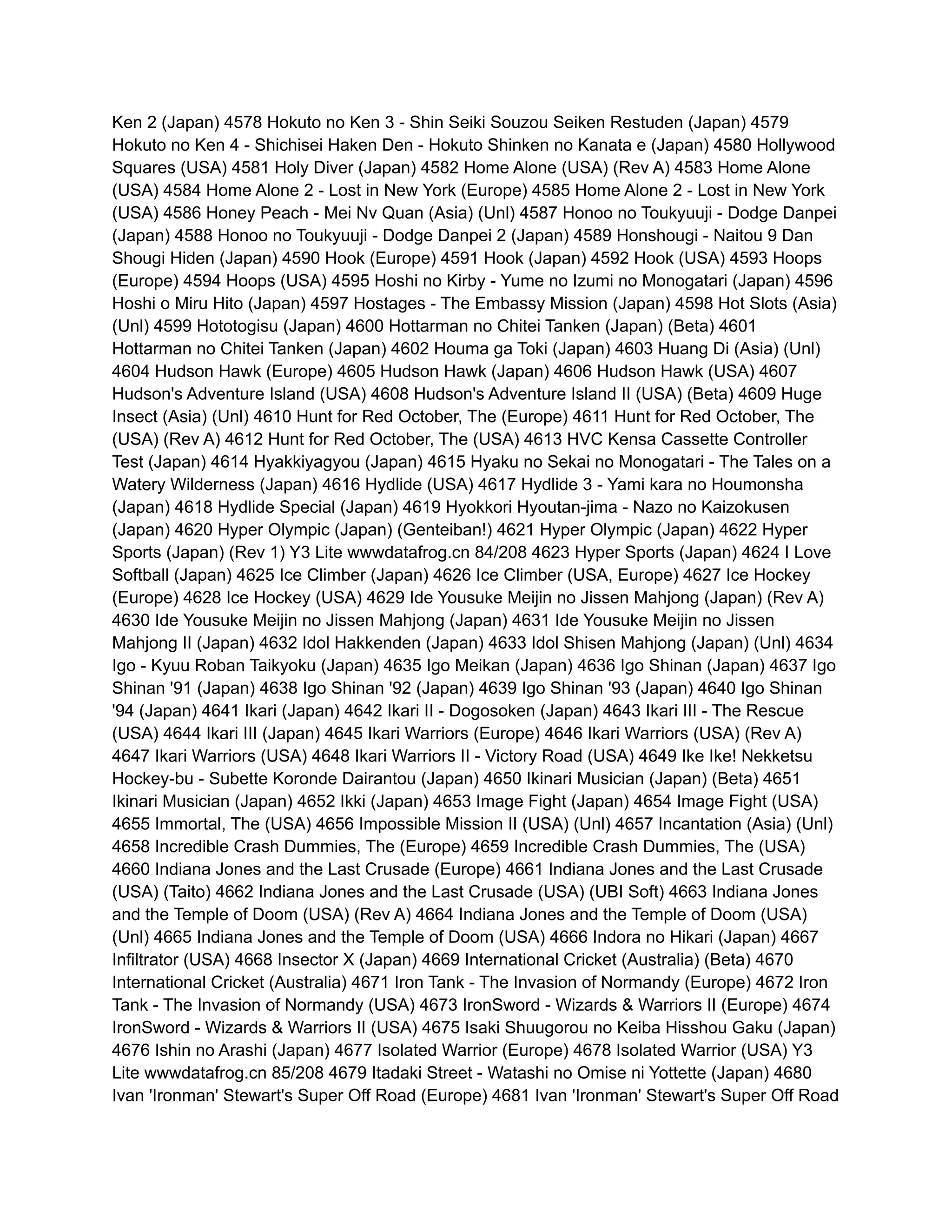 Ken 2 (Japan) 4578 Hokuto no Ken 3 - Shin Seiki Souzou Seiken Restuden (Japan) 4579
Hokuto no Ken 4 - Shichisei Haken Den - Hokuto Shinken no Kanata e (Japan) 4580 Hollywood
Squares (USA) 4581 Holy Diver (Japan) 4582 Home Alone (USA) (Rev A) 4583 Home Alone
(USA) 4584 Home Alone 2 - Lost in New York (Europe) 4585 Home Alone 2 - Lost in New York
(USA) 4586 Honey Peach - Mei Nv Quan (Asia) (Unl) 4587 Honoo no Toukyuuji - Dodge Danpei
(Japan) 4588 Honoo no Toukyuuji - Dodge Danpei 2 (Japan) 4589 Honshougi - Naitou 9 Dan
Shougi Hiden (Japan) 4590 Hook (Europe) 4591 Hook (Japan) 4592 Hook (USA) 4593 Hoops
(Europe) 4594 Hoops (USA) 4595 Hoshi no Kirby - Yume no Izumi no Monogatari (Japan) 4596
Hoshi o Miru Hito (Japan) 4597 Hostages - The Embassy Mission (Japan) 4598 Hot Slots (Asia)
(Unl) 4599 Hototogisu (Japan) 4600 Hottarman no Chitei Tanken (Japan) (Beta) 4601
Hottarman no Chitei Tanken (Japan) 4602 Houma ga Toki (Japan) 4603 Huang Di (Asia) (Unl)
4604 Hudson Hawk (Europe) 4605 Hudson Hawk (Japan) 4606 Hudson Hawk (USA) 4607
Hudson's Adventure Island (USA) 4608 Hudson's Adventure Island II (USA) (Beta) 4609 Huge
Insect (Asia) (Unl) 4610 Hunt for Red October, The (Europe) 4611 Hunt for Red October, The
(USA) (Rev A) 4612 Hunt for Red October, The (USA) 4613 HVC Kensa Cassette Controller
Test (Japan) 4614 Hyakkiyagyou (Japan) 4615 Hyaku no Sekai no Monogatari - The Tales on a
Watery Wilderness (Japan) 4616 Hydlide (USA) 4617 Hydlide 3 - Yami kara no Houmonsha
(Japan) 4618 Hydlide Special (Japan) 4619 Hyokkori Hyoutan-jima - Nazo no Kaizokusen
(Japan) 4620 Hyper Olympic (Japan) (Genteiban!) 4621 Hyper Olympic (Japan) 4622 Hyper
Sports (Japan) (Rev 1) Y3 Lite wwwdatafrog.cn 84/208 4623 Hyper Sports (Japan) 4624 I Love
Softball (Japan) 4625 Ice Climber (Japan) 4626 Ice Climber (USA, Europe) 4627 Ice Hockey
(Europe) 4628 Ice Hockey (USA) 4629 Ide Yousuke Meijin no Jissen Mahjong (Japan) (Rev A)
4630 Ide Yousuke Meijin no Jissen Mahjong (Japan) 4631 Ide Yousuke Meijin no Jissen
Mahjong II (Japan) 4632 Idol Hakkenden (Japan) 4633 Idol Shisen Mahjong (Japan) (Unl) 4634
Igo - Kyuu Roban Taikyoku (Japan) 4635 Igo Meikan (Japan) 4636 Igo Shinan (Japan) 4637 Igo
Shinan '91 (Japan) 4638 Igo Shinan '92 (Japan) 4639 Igo Shinan '93 (Japan) 4640 Igo Shinan
'94 (Japan) 4641 Ikari (Japan) 4642 Ikari II - Dogosoken (Japan) 4643 Ikari III - The Rescue
(USA) 4644 Ikari III (Japan) 4645 Ikari Warriors (Europe) 4646 Ikari Warriors (USA) (Rev A)
4647 Ikari Warriors (USA) 4648 Ikari Warriors II - Victory Road (USA) 4649 Ike Ike! Nekketsu
Hockey-bu - Subette Koronde Dairantou (Japan) 4650 Ikinari Musician (Japan) (Beta) 4651
Ikinari Musician (Japan) 4652 Ikki (Japan) 4653 Image Fight (Japan) 4654 Image Fight (USA)
4655 Immortal, The (USA) 4656 Impossible Mission II (USA) (Unl) 4657 Incantation (Asia) (Unl)
4658 Incredible Crash Dummies, The (Europe) 4659 Incredible Crash Dummies, The (USA)
4660 Indiana Jones and the Last Crusade (Europe) 4661 Indiana Jones and the Last Crusade
(USA) (Taito) 4662 Indiana Jones and the Last Crusade (USA) (UBI Soft) 4663 Indiana Jones
and the Temple of Doom (USA) (Rev A) 4664 Indiana Jones and the Temple of Doom (USA)
(Unl) 4665 Indiana Jones and the Temple of Doom (USA) 4666 Indora no Hikari (Japan) 4667
Infiltrator (USA) 4668 Insector X (Japan) 4669 International Cricket (Australia) (Beta) 4670
International Cricket (Australia) 4671 Iron Tank - The Invasion of Normandy (Europe) 4672 Iron
Tank - The Invasion of Normandy (USA) 4673 IronSword - Wizards & Warriors II (Europe) 4674
IronSword - Wizards & Warriors II (USA) 4675 Isaki Shuugorou no Keiba Hisshou Gaku (Japan)
4676 Ishin no Arashi (Japan) 4677 Isolated Warrior (Europe) 4678 Isolated Warrior (USA) Y3
Lite wwwdatafrog.cn 85/208 4679 Itadaki Street - Watashi no Omise ni Yottette (Japan) 4680
Ivan 'Ironman' Stewart's Super Off Road (Europe) 4681 Ivan 'Ironman' Stewart's Super Off Road
 