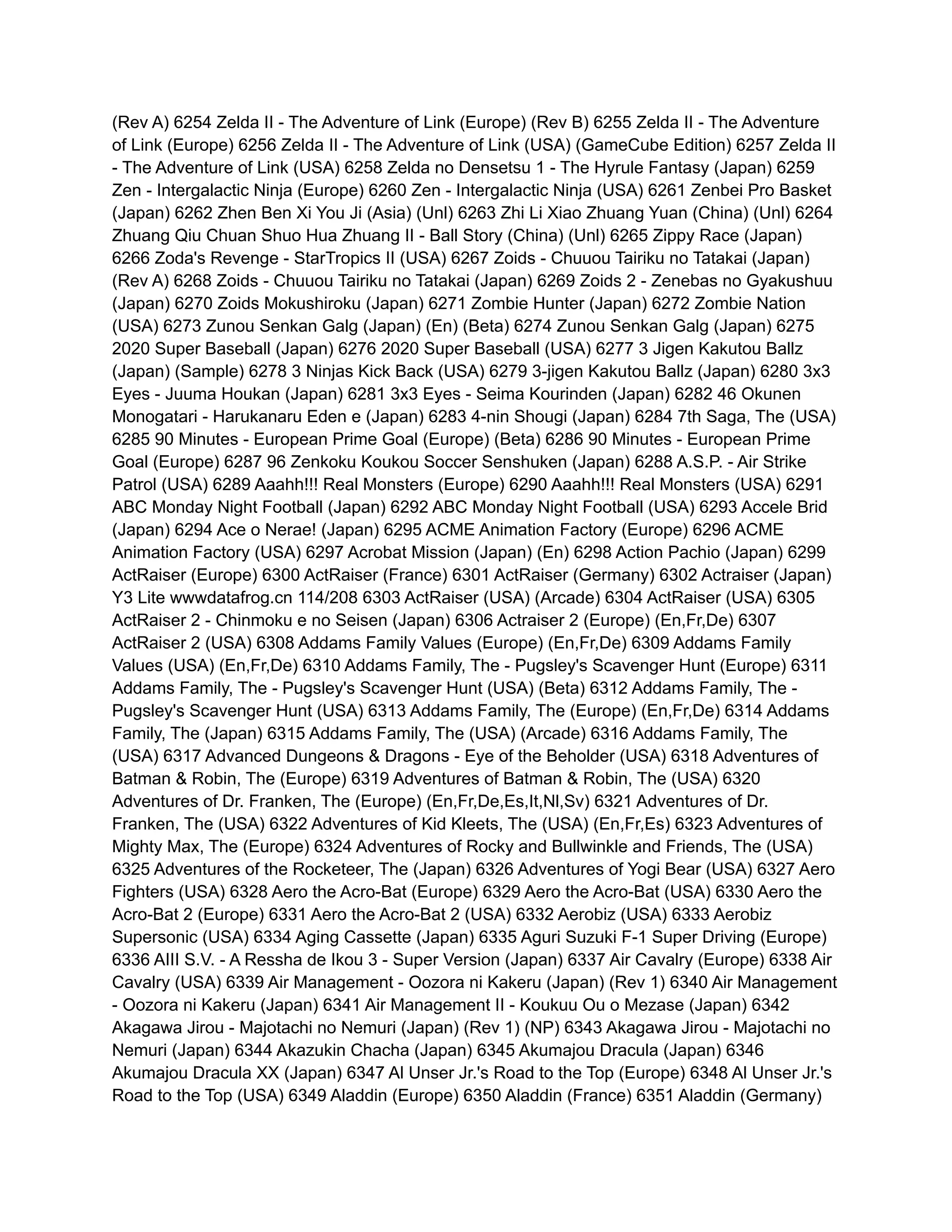 (Rev A) 6254 Zelda II - The Adventure of Link (Europe) (Rev B) 6255 Zelda II - The Adventure
of Link (Europe) 6256 Zelda II - The Adventure of Link (USA) (GameCube Edition) 6257 Zelda II
- The Adventure of Link (USA) 6258 Zelda no Densetsu 1 - The Hyrule Fantasy (Japan) 6259
Zen - Intergalactic Ninja (Europe) 6260 Zen - Intergalactic Ninja (USA) 6261 Zenbei Pro Basket
(Japan) 6262 Zhen Ben Xi You Ji (Asia) (Unl) 6263 Zhi Li Xiao Zhuang Yuan (China) (Unl) 6264
Zhuang Qiu Chuan Shuo Hua Zhuang II - Ball Story (China) (Unl) 6265 Zippy Race (Japan)
6266 Zoda's Revenge - StarTropics II (USA) 6267 Zoids - Chuuou Tairiku no Tatakai (Japan)
(Rev A) 6268 Zoids - Chuuou Tairiku no Tatakai (Japan) 6269 Zoids 2 - Zenebas no Gyakushuu
(Japan) 6270 Zoids Mokushiroku (Japan) 6271 Zombie Hunter (Japan) 6272 Zombie Nation
(USA) 6273 Zunou Senkan Galg (Japan) (En) (Beta) 6274 Zunou Senkan Galg (Japan) 6275
2020 Super Baseball (Japan) 6276 2020 Super Baseball (USA) 6277 3 Jigen Kakutou Ballz
(Japan) (Sample) 6278 3 Ninjas Kick Back (USA) 6279 3-jigen Kakutou Ballz (Japan) 6280 3x3
Eyes - Juuma Houkan (Japan) 6281 3x3 Eyes - Seima Kourinden (Japan) 6282 46 Okunen
Monogatari - Harukanaru Eden e (Japan) 6283 4-nin Shougi (Japan) 6284 7th Saga, The (USA)
6285 90 Minutes - European Prime Goal (Europe) (Beta) 6286 90 Minutes - European Prime
Goal (Europe) 6287 96 Zenkoku Koukou Soccer Senshuken (Japan) 6288 A.S.P. - Air Strike
Patrol (USA) 6289 Aaahh!!! Real Monsters (Europe) 6290 Aaahh!!! Real Monsters (USA) 6291
ABC Monday Night Football (Japan) 6292 ABC Monday Night Football (USA) 6293 Accele Brid
(Japan) 6294 Ace o Nerae! (Japan) 6295 ACME Animation Factory (Europe) 6296 ACME
Animation Factory (USA) 6297 Acrobat Mission (Japan) (En) 6298 Action Pachio (Japan) 6299
ActRaiser (Europe) 6300 ActRaiser (France) 6301 ActRaiser (Germany) 6302 Actraiser (Japan)
Y3 Lite wwwdatafrog.cn 114/208 6303 ActRaiser (USA) (Arcade) 6304 ActRaiser (USA) 6305
ActRaiser 2 - Chinmoku e no Seisen (Japan) 6306 Actraiser 2 (Europe) (En,Fr,De) 6307
ActRaiser 2 (USA) 6308 Addams Family Values (Europe) (En,Fr,De) 6309 Addams Family
Values (USA) (En,Fr,De) 6310 Addams Family, The - Pugsley's Scavenger Hunt (Europe) 6311
Addams Family, The - Pugsley's Scavenger Hunt (USA) (Beta) 6312 Addams Family, The -
Pugsley's Scavenger Hunt (USA) 6313 Addams Family, The (Europe) (En,Fr,De) 6314 Addams
Family, The (Japan) 6315 Addams Family, The (USA) (Arcade) 6316 Addams Family, The
(USA) 6317 Advanced Dungeons & Dragons - Eye of the Beholder (USA) 6318 Adventures of
Batman & Robin, The (Europe) 6319 Adventures of Batman & Robin, The (USA) 6320
Adventures of Dr. Franken, The (Europe) (En,Fr,De,Es,It,Nl,Sv) 6321 Adventures of Dr.
Franken, The (USA) 6322 Adventures of Kid Kleets, The (USA) (En,Fr,Es) 6323 Adventures of
Mighty Max, The (Europe) 6324 Adventures of Rocky and Bullwinkle and Friends, The (USA)
6325 Adventures of the Rocketeer, The (Japan) 6326 Adventures of Yogi Bear (USA) 6327 Aero
Fighters (USA) 6328 Aero the Acro-Bat (Europe) 6329 Aero the Acro-Bat (USA) 6330 Aero the
Acro-Bat 2 (Europe) 6331 Aero the Acro-Bat 2 (USA) 6332 Aerobiz (USA) 6333 Aerobiz
Supersonic (USA) 6334 Aging Cassette (Japan) 6335 Aguri Suzuki F-1 Super Driving (Europe)
6336 AIII S.V. - A Ressha de Ikou 3 - Super Version (Japan) 6337 Air Cavalry (Europe) 6338 Air
Cavalry (USA) 6339 Air Management - Oozora ni Kakeru (Japan) (Rev 1) 6340 Air Management
- Oozora ni Kakeru (Japan) 6341 Air Management II - Koukuu Ou o Mezase (Japan) 6342
Akagawa Jirou - Majotachi no Nemuri (Japan) (Rev 1) (NP) 6343 Akagawa Jirou - Majotachi no
Nemuri (Japan) 6344 Akazukin Chacha (Japan) 6345 Akumajou Dracula (Japan) 6346
Akumajou Dracula XX (Japan) 6347 Al Unser Jr.'s Road to the Top (Europe) 6348 Al Unser Jr.'s
Road to the Top (USA) 6349 Aladdin (Europe) 6350 Aladdin (France) 6351 Aladdin (Germany)
 
