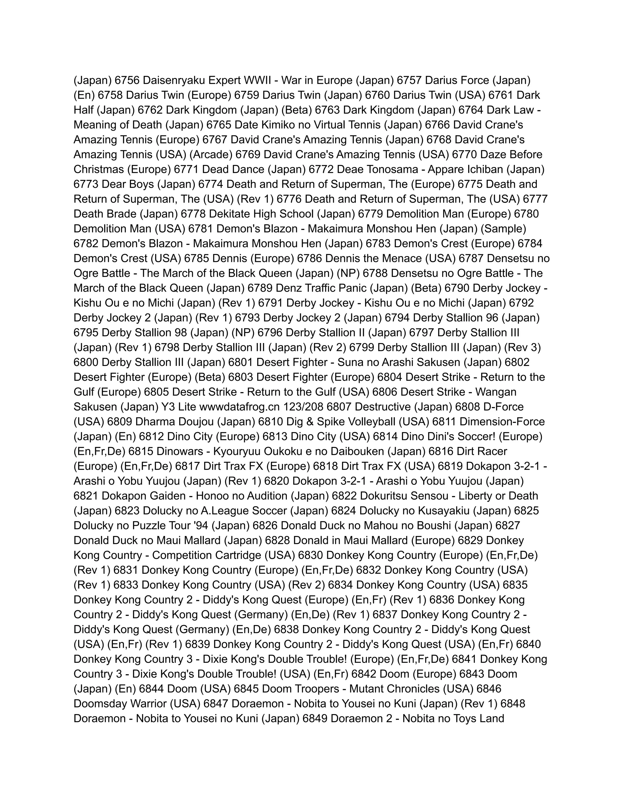 (Japan) 6756 Daisenryaku Expert WWII - War in Europe (Japan) 6757 Darius Force (Japan)
(En) 6758 Darius Twin (Europe) 6759 Darius Twin (Japan) 6760 Darius Twin (USA) 6761 Dark
Half (Japan) 6762 Dark Kingdom (Japan) (Beta) 6763 Dark Kingdom (Japan) 6764 Dark Law -
Meaning of Death (Japan) 6765 Date Kimiko no Virtual Tennis (Japan) 6766 David Crane's
Amazing Tennis (Europe) 6767 David Crane's Amazing Tennis (Japan) 6768 David Crane's
Amazing Tennis (USA) (Arcade) 6769 David Crane's Amazing Tennis (USA) 6770 Daze Before
Christmas (Europe) 6771 Dead Dance (Japan) 6772 Deae Tonosama - Appare Ichiban (Japan)
6773 Dear Boys (Japan) 6774 Death and Return of Superman, The (Europe) 6775 Death and
Return of Superman, The (USA) (Rev 1) 6776 Death and Return of Superman, The (USA) 6777
Death Brade (Japan) 6778 Dekitate High School (Japan) 6779 Demolition Man (Europe) 6780
Demolition Man (USA) 6781 Demon's Blazon - Makaimura Monshou Hen (Japan) (Sample)
6782 Demon's Blazon - Makaimura Monshou Hen (Japan) 6783 Demon's Crest (Europe) 6784
Demon's Crest (USA) 6785 Dennis (Europe) 6786 Dennis the Menace (USA) 6787 Densetsu no
Ogre Battle - The March of the Black Queen (Japan) (NP) 6788 Densetsu no Ogre Battle - The
March of the Black Queen (Japan) 6789 Denz Traffic Panic (Japan) (Beta) 6790 Derby Jockey -
Kishu Ou e no Michi (Japan) (Rev 1) 6791 Derby Jockey - Kishu Ou e no Michi (Japan) 6792
Derby Jockey 2 (Japan) (Rev 1) 6793 Derby Jockey 2 (Japan) 6794 Derby Stallion 96 (Japan)
6795 Derby Stallion 98 (Japan) (NP) 6796 Derby Stallion II (Japan) 6797 Derby Stallion III
(Japan) (Rev 1) 6798 Derby Stallion III (Japan) (Rev 2) 6799 Derby Stallion III (Japan) (Rev 3)
6800 Derby Stallion III (Japan) 6801 Desert Fighter - Suna no Arashi Sakusen (Japan) 6802
Desert Fighter (Europe) (Beta) 6803 Desert Fighter (Europe) 6804 Desert Strike - Return to the
Gulf (Europe) 6805 Desert Strike - Return to the Gulf (USA) 6806 Desert Strike - Wangan
Sakusen (Japan) Y3 Lite wwwdatafrog.cn 123/208 6807 Destructive (Japan) 6808 D-Force
(USA) 6809 Dharma Doujou (Japan) 6810 Dig & Spike Volleyball (USA) 6811 Dimension-Force
(Japan) (En) 6812 Dino City (Europe) 6813 Dino City (USA) 6814 Dino Dini's Soccer! (Europe)
(En,Fr,De) 6815 Dinowars - Kyouryuu Oukoku e no Daibouken (Japan) 6816 Dirt Racer
(Europe) (En,Fr,De) 6817 Dirt Trax FX (Europe) 6818 Dirt Trax FX (USA) 6819 Dokapon 3-2-1 -
Arashi o Yobu Yuujou (Japan) (Rev 1) 6820 Dokapon 3-2-1 - Arashi o Yobu Yuujou (Japan)
6821 Dokapon Gaiden - Honoo no Audition (Japan) 6822 Dokuritsu Sensou - Liberty or Death
(Japan) 6823 Dolucky no A.League Soccer (Japan) 6824 Dolucky no Kusayakiu (Japan) 6825
Dolucky no Puzzle Tour '94 (Japan) 6826 Donald Duck no Mahou no Boushi (Japan) 6827
Donald Duck no Maui Mallard (Japan) 6828 Donald in Maui Mallard (Europe) 6829 Donkey
Kong Country - Competition Cartridge (USA) 6830 Donkey Kong Country (Europe) (En,Fr,De)
(Rev 1) 6831 Donkey Kong Country (Europe) (En,Fr,De) 6832 Donkey Kong Country (USA)
(Rev 1) 6833 Donkey Kong Country (USA) (Rev 2) 6834 Donkey Kong Country (USA) 6835
Donkey Kong Country 2 - Diddy's Kong Quest (Europe) (En,Fr) (Rev 1) 6836 Donkey Kong
Country 2 - Diddy's Kong Quest (Germany) (En,De) (Rev 1) 6837 Donkey Kong Country 2 -
Diddy's Kong Quest (Germany) (En,De) 6838 Donkey Kong Country 2 - Diddy's Kong Quest
(USA) (En,Fr) (Rev 1) 6839 Donkey Kong Country 2 - Diddy's Kong Quest (USA) (En,Fr) 6840
Donkey Kong Country 3 - Dixie Kong's Double Trouble! (Europe) (En,Fr,De) 6841 Donkey Kong
Country 3 - Dixie Kong's Double Trouble! (USA) (En,Fr) 6842 Doom (Europe) 6843 Doom
(Japan) (En) 6844 Doom (USA) 6845 Doom Troopers - Mutant Chronicles (USA) 6846
Doomsday Warrior (USA) 6847 Doraemon - Nobita to Yousei no Kuni (Japan) (Rev 1) 6848
Doraemon - Nobita to Yousei no Kuni (Japan) 6849 Doraemon 2 - Nobita no Toys Land
 