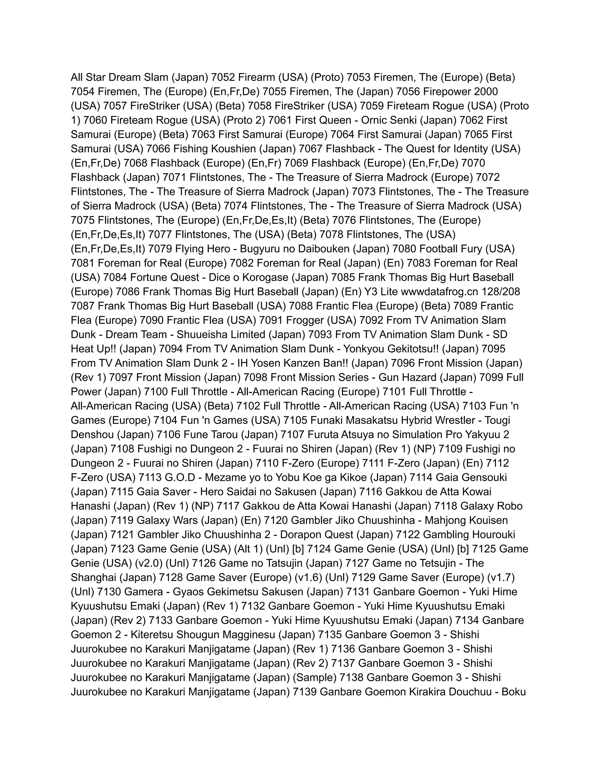 All Star Dream Slam (Japan) 7052 Firearm (USA) (Proto) 7053 Firemen, The (Europe) (Beta)
7054 Firemen, The (Europe) (En,Fr,De) 7055 Firemen, The (Japan) 7056 Firepower 2000
(USA) 7057 FireStriker (USA) (Beta) 7058 FireStriker (USA) 7059 Fireteam Rogue (USA) (Proto
1) 7060 Fireteam Rogue (USA) (Proto 2) 7061 First Queen - Ornic Senki (Japan) 7062 First
Samurai (Europe) (Beta) 7063 First Samurai (Europe) 7064 First Samurai (Japan) 7065 First
Samurai (USA) 7066 Fishing Koushien (Japan) 7067 Flashback - The Quest for Identity (USA)
(En,Fr,De) 7068 Flashback (Europe) (En,Fr) 7069 Flashback (Europe) (En,Fr,De) 7070
Flashback (Japan) 7071 Flintstones, The - The Treasure of Sierra Madrock (Europe) 7072
Flintstones, The - The Treasure of Sierra Madrock (Japan) 7073 Flintstones, The - The Treasure
of Sierra Madrock (USA) (Beta) 7074 Flintstones, The - The Treasure of Sierra Madrock (USA)
7075 Flintstones, The (Europe) (En,Fr,De,Es,It) (Beta) 7076 Flintstones, The (Europe)
(En,Fr,De,Es,It) 7077 Flintstones, The (USA) (Beta) 7078 Flintstones, The (USA)
(En,Fr,De,Es,It) 7079 Flying Hero - Bugyuru no Daibouken (Japan) 7080 Football Fury (USA)
7081 Foreman for Real (Europe) 7082 Foreman for Real (Japan) (En) 7083 Foreman for Real
(USA) 7084 Fortune Quest - Dice o Korogase (Japan) 7085 Frank Thomas Big Hurt Baseball
(Europe) 7086 Frank Thomas Big Hurt Baseball (Japan) (En) Y3 Lite wwwdatafrog.cn 128/208
7087 Frank Thomas Big Hurt Baseball (USA) 7088 Frantic Flea (Europe) (Beta) 7089 Frantic
Flea (Europe) 7090 Frantic Flea (USA) 7091 Frogger (USA) 7092 From TV Animation Slam
Dunk - Dream Team - Shuueisha Limited (Japan) 7093 From TV Animation Slam Dunk - SD
Heat Up!! (Japan) 7094 From TV Animation Slam Dunk - Yonkyou Gekitotsu!! (Japan) 7095
From TV Animation Slam Dunk 2 - IH Yosen Kanzen Ban!! (Japan) 7096 Front Mission (Japan)
(Rev 1) 7097 Front Mission (Japan) 7098 Front Mission Series - Gun Hazard (Japan) 7099 Full
Power (Japan) 7100 Full Throttle - All-American Racing (Europe) 7101 Full Throttle -
All-American Racing (USA) (Beta) 7102 Full Throttle - All-American Racing (USA) 7103 Fun 'n
Games (Europe) 7104 Fun 'n Games (USA) 7105 Funaki Masakatsu Hybrid Wrestler - Tougi
Denshou (Japan) 7106 Fune Tarou (Japan) 7107 Furuta Atsuya no Simulation Pro Yakyuu 2
(Japan) 7108 Fushigi no Dungeon 2 - Fuurai no Shiren (Japan) (Rev 1) (NP) 7109 Fushigi no
Dungeon 2 - Fuurai no Shiren (Japan) 7110 F-Zero (Europe) 7111 F-Zero (Japan) (En) 7112
F-Zero (USA) 7113 G.O.D - Mezame yo to Yobu Koe ga Kikoe (Japan) 7114 Gaia Gensouki
(Japan) 7115 Gaia Saver - Hero Saidai no Sakusen (Japan) 7116 Gakkou de Atta Kowai
Hanashi (Japan) (Rev 1) (NP) 7117 Gakkou de Atta Kowai Hanashi (Japan) 7118 Galaxy Robo
(Japan) 7119 Galaxy Wars (Japan) (En) 7120 Gambler Jiko Chuushinha - Mahjong Kouisen
(Japan) 7121 Gambler Jiko Chuushinha 2 - Dorapon Quest (Japan) 7122 Gambling Hourouki
(Japan) 7123 Game Genie (USA) (Alt 1) (Unl) [b] 7124 Game Genie (USA) (Unl) [b] 7125 Game
Genie (USA) (v2.0) (Unl) 7126 Game no Tatsujin (Japan) 7127 Game no Tetsujin - The
Shanghai (Japan) 7128 Game Saver (Europe) (v1.6) (Unl) 7129 Game Saver (Europe) (v1.7)
(Unl) 7130 Gamera - Gyaos Gekimetsu Sakusen (Japan) 7131 Ganbare Goemon - Yuki Hime
Kyuushutsu Emaki (Japan) (Rev 1) 7132 Ganbare Goemon - Yuki Hime Kyuushutsu Emaki
(Japan) (Rev 2) 7133 Ganbare Goemon - Yuki Hime Kyuushutsu Emaki (Japan) 7134 Ganbare
Goemon 2 - Kiteretsu Shougun Magginesu (Japan) 7135 Ganbare Goemon 3 - Shishi
Juurokubee no Karakuri Manjigatame (Japan) (Rev 1) 7136 Ganbare Goemon 3 - Shishi
Juurokubee no Karakuri Manjigatame (Japan) (Rev 2) 7137 Ganbare Goemon 3 - Shishi
Juurokubee no Karakuri Manjigatame (Japan) (Sample) 7138 Ganbare Goemon 3 - Shishi
Juurokubee no Karakuri Manjigatame (Japan) 7139 Ganbare Goemon Kirakira Douchuu - Boku
 