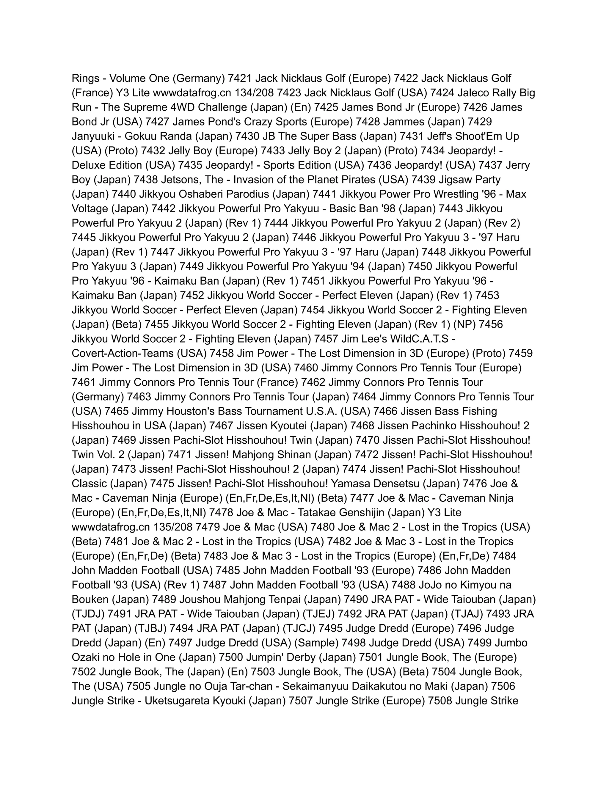 Rings - Volume One (Germany) 7421 Jack Nicklaus Golf (Europe) 7422 Jack Nicklaus Golf
(France) Y3 Lite wwwdatafrog.cn 134/208 7423 Jack Nicklaus Golf (USA) 7424 Jaleco Rally Big
Run - The Supreme 4WD Challenge (Japan) (En) 7425 James Bond Jr (Europe) 7426 James
Bond Jr (USA) 7427 James Pond's Crazy Sports (Europe) 7428 Jammes (Japan) 7429
Janyuuki - Gokuu Randa (Japan) 7430 JB The Super Bass (Japan) 7431 Jeff's Shoot'Em Up
(USA) (Proto) 7432 Jelly Boy (Europe) 7433 Jelly Boy 2 (Japan) (Proto) 7434 Jeopardy! -
Deluxe Edition (USA) 7435 Jeopardy! - Sports Edition (USA) 7436 Jeopardy! (USA) 7437 Jerry
Boy (Japan) 7438 Jetsons, The - Invasion of the Planet Pirates (USA) 7439 Jigsaw Party
(Japan) 7440 Jikkyou Oshaberi Parodius (Japan) 7441 Jikkyou Power Pro Wrestling '96 - Max
Voltage (Japan) 7442 Jikkyou Powerful Pro Yakyuu - Basic Ban '98 (Japan) 7443 Jikkyou
Powerful Pro Yakyuu 2 (Japan) (Rev 1) 7444 Jikkyou Powerful Pro Yakyuu 2 (Japan) (Rev 2)
7445 Jikkyou Powerful Pro Yakyuu 2 (Japan) 7446 Jikkyou Powerful Pro Yakyuu 3 - '97 Haru
(Japan) (Rev 1) 7447 Jikkyou Powerful Pro Yakyuu 3 - '97 Haru (Japan) 7448 Jikkyou Powerful
Pro Yakyuu 3 (Japan) 7449 Jikkyou Powerful Pro Yakyuu '94 (Japan) 7450 Jikkyou Powerful
Pro Yakyuu '96 - Kaimaku Ban (Japan) (Rev 1) 7451 Jikkyou Powerful Pro Yakyuu '96 -
Kaimaku Ban (Japan) 7452 Jikkyou World Soccer - Perfect Eleven (Japan) (Rev 1) 7453
Jikkyou World Soccer - Perfect Eleven (Japan) 7454 Jikkyou World Soccer 2 - Fighting Eleven
(Japan) (Beta) 7455 Jikkyou World Soccer 2 - Fighting Eleven (Japan) (Rev 1) (NP) 7456
Jikkyou World Soccer 2 - Fighting Eleven (Japan) 7457 Jim Lee's WildC.A.T.S -
Covert-Action-Teams (USA) 7458 Jim Power - The Lost Dimension in 3D (Europe) (Proto) 7459
Jim Power - The Lost Dimension in 3D (USA) 7460 Jimmy Connors Pro Tennis Tour (Europe)
7461 Jimmy Connors Pro Tennis Tour (France) 7462 Jimmy Connors Pro Tennis Tour
(Germany) 7463 Jimmy Connors Pro Tennis Tour (Japan) 7464 Jimmy Connors Pro Tennis Tour
(USA) 7465 Jimmy Houston's Bass Tournament U.S.A. (USA) 7466 Jissen Bass Fishing
Hisshouhou in USA (Japan) 7467 Jissen Kyoutei (Japan) 7468 Jissen Pachinko Hisshouhou! 2
(Japan) 7469 Jissen Pachi-Slot Hisshouhou! Twin (Japan) 7470 Jissen Pachi-Slot Hisshouhou!
Twin Vol. 2 (Japan) 7471 Jissen! Mahjong Shinan (Japan) 7472 Jissen! Pachi-Slot Hisshouhou!
(Japan) 7473 Jissen! Pachi-Slot Hisshouhou! 2 (Japan) 7474 Jissen! Pachi-Slot Hisshouhou!
Classic (Japan) 7475 Jissen! Pachi-Slot Hisshouhou! Yamasa Densetsu (Japan) 7476 Joe &
Mac - Caveman Ninja (Europe) (En,Fr,De,Es,It,Nl) (Beta) 7477 Joe & Mac - Caveman Ninja
(Europe) (En,Fr,De,Es,It,Nl) 7478 Joe & Mac - Tatakae Genshijin (Japan) Y3 Lite
wwwdatafrog.cn 135/208 7479 Joe & Mac (USA) 7480 Joe & Mac 2 - Lost in the Tropics (USA)
(Beta) 7481 Joe & Mac 2 - Lost in the Tropics (USA) 7482 Joe & Mac 3 - Lost in the Tropics
(Europe) (En,Fr,De) (Beta) 7483 Joe & Mac 3 - Lost in the Tropics (Europe) (En,Fr,De) 7484
John Madden Football (USA) 7485 John Madden Football '93 (Europe) 7486 John Madden
Football '93 (USA) (Rev 1) 7487 John Madden Football '93 (USA) 7488 JoJo no Kimyou na
Bouken (Japan) 7489 Joushou Mahjong Tenpai (Japan) 7490 JRA PAT - Wide Taiouban (Japan)
(TJDJ) 7491 JRA PAT - Wide Taiouban (Japan) (TJEJ) 7492 JRA PAT (Japan) (TJAJ) 7493 JRA
PAT (Japan) (TJBJ) 7494 JRA PAT (Japan) (TJCJ) 7495 Judge Dredd (Europe) 7496 Judge
Dredd (Japan) (En) 7497 Judge Dredd (USA) (Sample) 7498 Judge Dredd (USA) 7499 Jumbo
Ozaki no Hole in One (Japan) 7500 Jumpin' Derby (Japan) 7501 Jungle Book, The (Europe)
7502 Jungle Book, The (Japan) (En) 7503 Jungle Book, The (USA) (Beta) 7504 Jungle Book,
The (USA) 7505 Jungle no Ouja Tar-chan - Sekaimanyuu Daikakutou no Maki (Japan) 7506
Jungle Strike - Uketsugareta Kyouki (Japan) 7507 Jungle Strike (Europe) 7508 Jungle Strike
 
