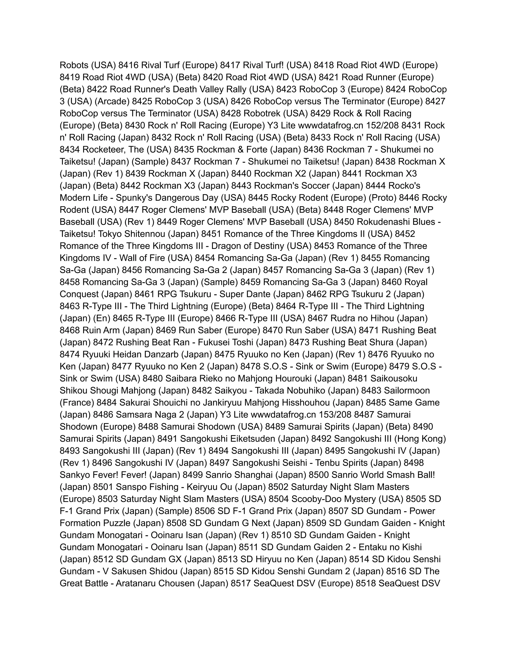 Robots (USA) 8416 Rival Turf (Europe) 8417 Rival Turf! (USA) 8418 Road Riot 4WD (Europe)
8419 Road Riot 4WD (USA) (Beta) 8420 Road Riot 4WD (USA) 8421 Road Runner (Europe)
(Beta) 8422 Road Runner's Death Valley Rally (USA) 8423 RoboCop 3 (Europe) 8424 RoboCop
3 (USA) (Arcade) 8425 RoboCop 3 (USA) 8426 RoboCop versus The Terminator (Europe) 8427
RoboCop versus The Terminator (USA) 8428 Robotrek (USA) 8429 Rock & Roll Racing
(Europe) (Beta) 8430 Rock n' Roll Racing (Europe) Y3 Lite wwwdatafrog.cn 152/208 8431 Rock
n' Roll Racing (Japan) 8432 Rock n' Roll Racing (USA) (Beta) 8433 Rock n' Roll Racing (USA)
8434 Rocketeer, The (USA) 8435 Rockman & Forte (Japan) 8436 Rockman 7 - Shukumei no
Taiketsu! (Japan) (Sample) 8437 Rockman 7 - Shukumei no Taiketsu! (Japan) 8438 Rockman X
(Japan) (Rev 1) 8439 Rockman X (Japan) 8440 Rockman X2 (Japan) 8441 Rockman X3
(Japan) (Beta) 8442 Rockman X3 (Japan) 8443 Rockman's Soccer (Japan) 8444 Rocko's
Modern Life - Spunky's Dangerous Day (USA) 8445 Rocky Rodent (Europe) (Proto) 8446 Rocky
Rodent (USA) 8447 Roger Clemens' MVP Baseball (USA) (Beta) 8448 Roger Clemens' MVP
Baseball (USA) (Rev 1) 8449 Roger Clemens' MVP Baseball (USA) 8450 Rokudenashi Blues -
Taiketsu! Tokyo Shitennou (Japan) 8451 Romance of the Three Kingdoms II (USA) 8452
Romance of the Three Kingdoms III - Dragon of Destiny (USA) 8453 Romance of the Three
Kingdoms IV - Wall of Fire (USA) 8454 Romancing Sa-Ga (Japan) (Rev 1) 8455 Romancing
Sa-Ga (Japan) 8456 Romancing Sa-Ga 2 (Japan) 8457 Romancing Sa-Ga 3 (Japan) (Rev 1)
8458 Romancing Sa-Ga 3 (Japan) (Sample) 8459 Romancing Sa-Ga 3 (Japan) 8460 Royal
Conquest (Japan) 8461 RPG Tsukuru - Super Dante (Japan) 8462 RPG Tsukuru 2 (Japan)
8463 R-Type III - The Third Lightning (Europe) (Beta) 8464 R-Type III - The Third Lightning
(Japan) (En) 8465 R-Type III (Europe) 8466 R-Type III (USA) 8467 Rudra no Hihou (Japan)
8468 Ruin Arm (Japan) 8469 Run Saber (Europe) 8470 Run Saber (USA) 8471 Rushing Beat
(Japan) 8472 Rushing Beat Ran - Fukusei Toshi (Japan) 8473 Rushing Beat Shura (Japan)
8474 Ryuuki Heidan Danzarb (Japan) 8475 Ryuuko no Ken (Japan) (Rev 1) 8476 Ryuuko no
Ken (Japan) 8477 Ryuuko no Ken 2 (Japan) 8478 S.O.S - Sink or Swim (Europe) 8479 S.O.S -
Sink or Swim (USA) 8480 Saibara Rieko no Mahjong Hourouki (Japan) 8481 Saikousoku
Shikou Shougi Mahjong (Japan) 8482 Saikyou - Takada Nobuhiko (Japan) 8483 Sailormoon
(France) 8484 Sakurai Shouichi no Jankiryuu Mahjong Hisshouhou (Japan) 8485 Same Game
(Japan) 8486 Samsara Naga 2 (Japan) Y3 Lite wwwdatafrog.cn 153/208 8487 Samurai
Shodown (Europe) 8488 Samurai Shodown (USA) 8489 Samurai Spirits (Japan) (Beta) 8490
Samurai Spirits (Japan) 8491 Sangokushi Eiketsuden (Japan) 8492 Sangokushi III (Hong Kong)
8493 Sangokushi III (Japan) (Rev 1) 8494 Sangokushi III (Japan) 8495 Sangokushi IV (Japan)
(Rev 1) 8496 Sangokushi IV (Japan) 8497 Sangokushi Seishi - Tenbu Spirits (Japan) 8498
Sankyo Fever! Fever! (Japan) 8499 Sanrio Shanghai (Japan) 8500 Sanrio World Smash Ball!
(Japan) 8501 Sanspo Fishing - Keiryuu Ou (Japan) 8502 Saturday Night Slam Masters
(Europe) 8503 Saturday Night Slam Masters (USA) 8504 Scooby-Doo Mystery (USA) 8505 SD
F-1 Grand Prix (Japan) (Sample) 8506 SD F-1 Grand Prix (Japan) 8507 SD Gundam - Power
Formation Puzzle (Japan) 8508 SD Gundam G Next (Japan) 8509 SD Gundam Gaiden - Knight
Gundam Monogatari - Ooinaru Isan (Japan) (Rev 1) 8510 SD Gundam Gaiden - Knight
Gundam Monogatari - Ooinaru Isan (Japan) 8511 SD Gundam Gaiden 2 - Entaku no Kishi
(Japan) 8512 SD Gundam GX (Japan) 8513 SD Hiryuu no Ken (Japan) 8514 SD Kidou Senshi
Gundam - V Sakusen Shidou (Japan) 8515 SD Kidou Senshi Gundam 2 (Japan) 8516 SD The
Great Battle - Aratanaru Chousen (Japan) 8517 SeaQuest DSV (Europe) 8518 SeaQuest DSV
 